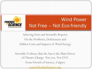 Sobering Facts and Scientific Reports
On the Problems, Deficiencies and
Hidden Costs and Impacts of Wind Energy
Scientific Evidence that the Sun is the Main Driver
of Climate Change. Not you. Not CO2.
From Friends of Science, Calgary
www.friendsofscience.org
Wind Power
Not Free – Not Eco-friendly
 