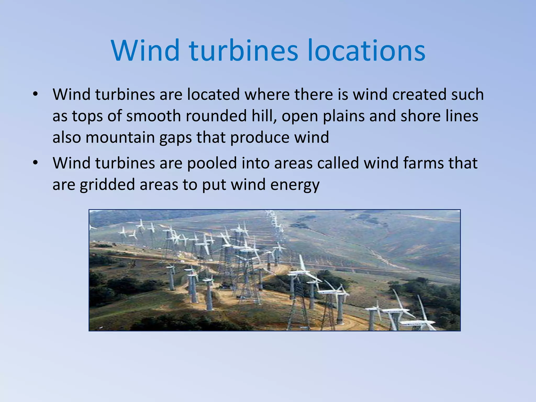 Wind turbines locations
• Wind turbines are located where there is wind created such
as tops of smooth rounded hill, open plains and shore lines
also mountain gaps that produce wind
• Wind turbines are pooled into areas called wind farms that
are gridded areas to put wind energy

 
