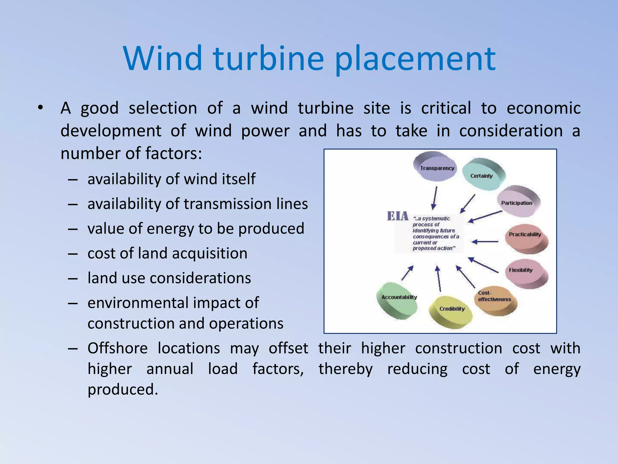 Wind turbine placement
• A good selection of a wind turbine site is critical to economic
development of wind power and has to take in consideration a
number of factors:
–
–
–
–
–
–

availability of wind itself
availability of transmission lines
value of energy to be produced
cost of land acquisition
land use considerations
environmental impact of
construction and operations
– Offshore locations may offset their higher construction cost with
higher annual load factors, thereby reducing cost of energy
produced.

 