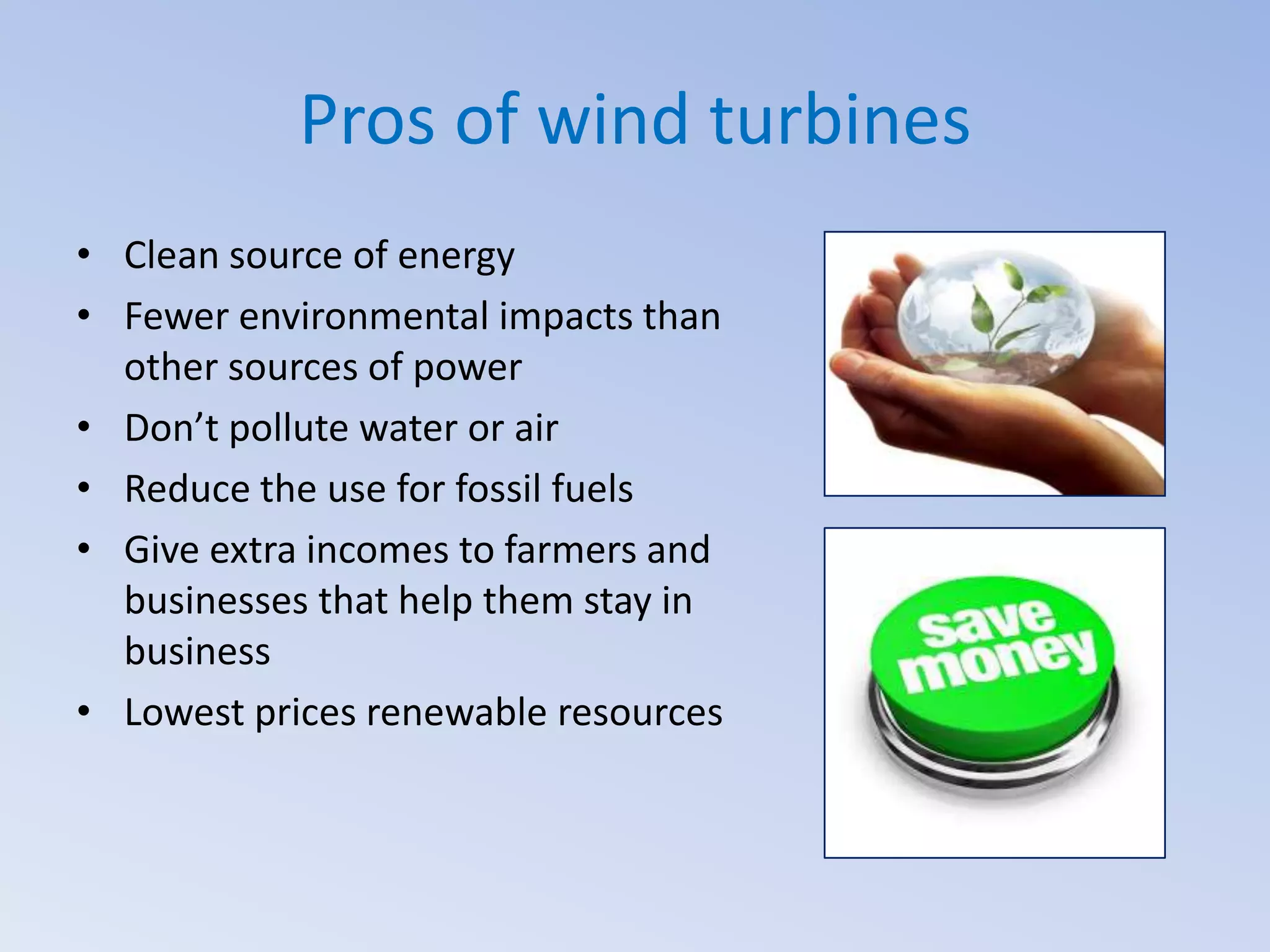Pros of wind turbines
• Clean source of energy
• Fewer environmental impacts than
other sources of power
• Don’t pollute water or air
• Reduce the use for fossil fuels
• Give extra incomes to farmers and
businesses that help them stay in
business
• Lowest prices renewable resources

 