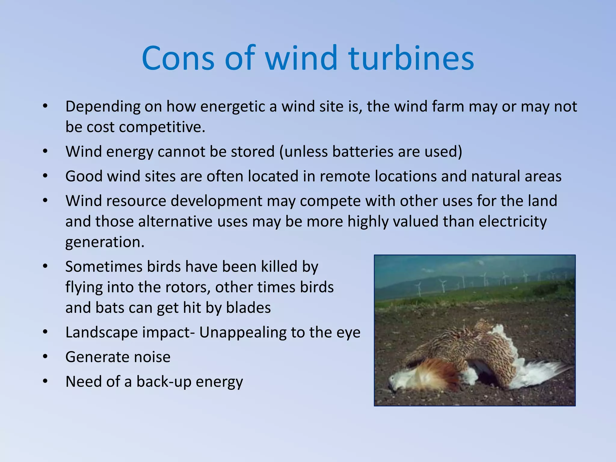 Cons of wind turbines
• Depending on how energetic a wind site is, the wind farm may or may not
be cost competitive.
• Wind energy cannot be stored (unless batteries are used)
• Good wind sites are often located in remote locations and natural areas
• Wind resource development may compete with other uses for the land
and those alternative uses may be more highly valued than electricity
generation.
• Sometimes birds have been killed by
flying into the rotors, other times birds
and bats can get hit by blades
• Landscape impact- Unappealing to the eye
• Generate noise
• Need of a back-up energy

 