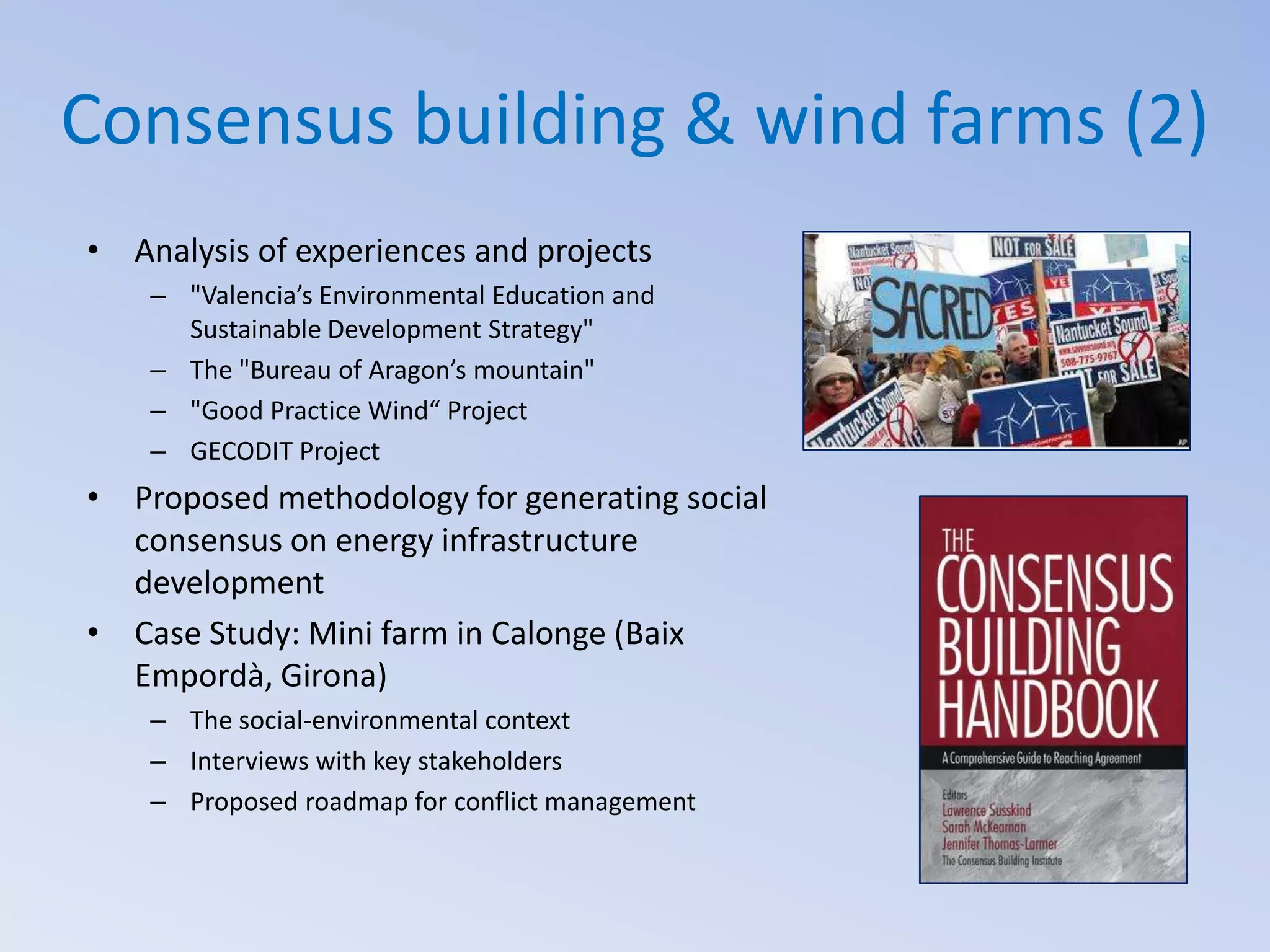 Consensus building & wind farms (2)
• Analysis of experiences and projects
– "Valencia’s Environmental Education and
Sustainable Development Strategy"
– The "Bureau of Aragon’s mountain"
– "Good Practice Wind“ Project
– GECODIT Project

• Proposed methodology for generating social
consensus on energy infrastructure
development
• Case Study: Mini farm in Calonge (Baix
Empordà, Girona)
– The social-environmental context
– Interviews with key stakeholders
– Proposed roadmap for conflict management

 