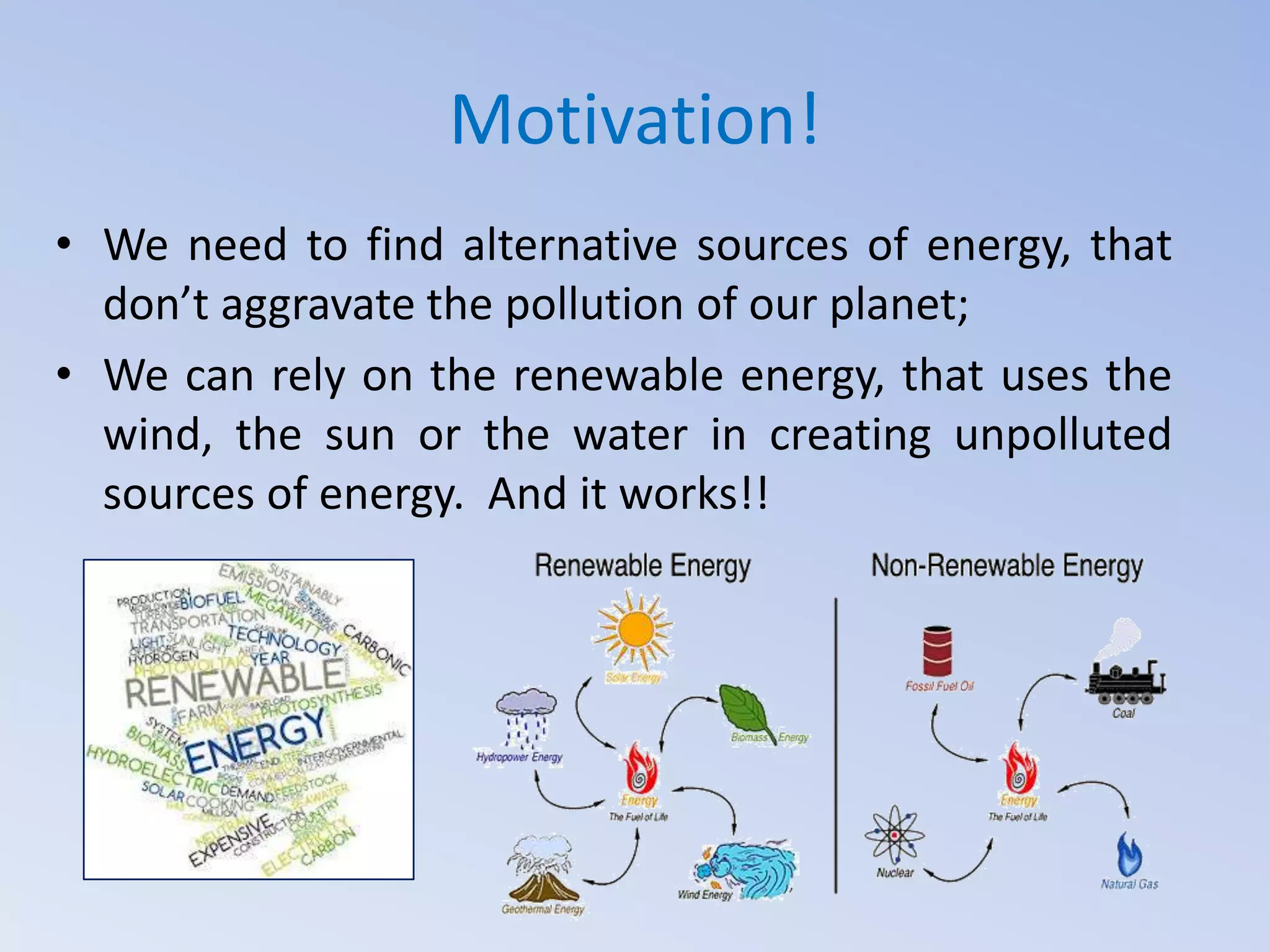 Motivation!
• We need to find alternative sources of energy, that
don’t aggravate the pollution of our planet;
• We can rely on the renewable energy, that uses the
wind, the sun or the water in creating unpolluted
sources of energy. And it works!!

 