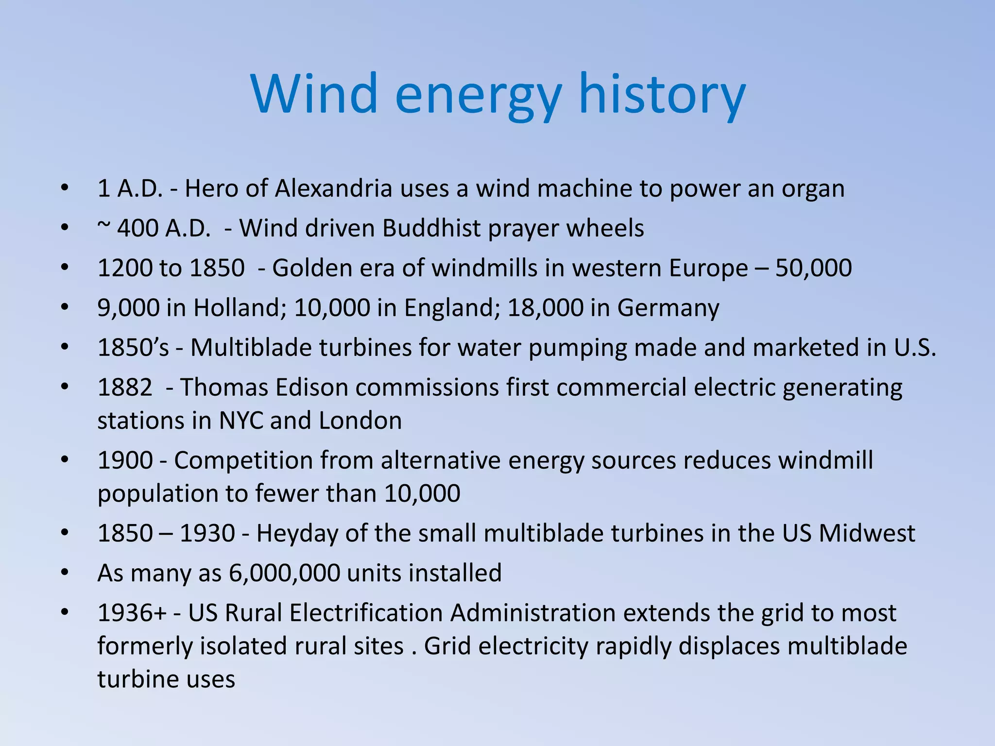 Wind energy history
•
•
•
•
•
•
•
•
•
•

1 A.D. - Hero of Alexandria uses a wind machine to power an organ
~ 400 A.D. - Wind driven Buddhist prayer wheels
1200 to 1850 - Golden era of windmills in western Europe – 50,000
9,000 in Holland; 10,000 in England; 18,000 in Germany
1850’s - Multiblade turbines for water pumping made and marketed in U.S.
1882 - Thomas Edison commissions first commercial electric generating
stations in NYC and London
1900 - Competition from alternative energy sources reduces windmill
population to fewer than 10,000
1850 – 1930 - Heyday of the small multiblade turbines in the US Midwest
As many as 6,000,000 units installed
1936+ - US Rural Electrification Administration extends the grid to most
formerly isolated rural sites . Grid electricity rapidly displaces multiblade
turbine uses

 