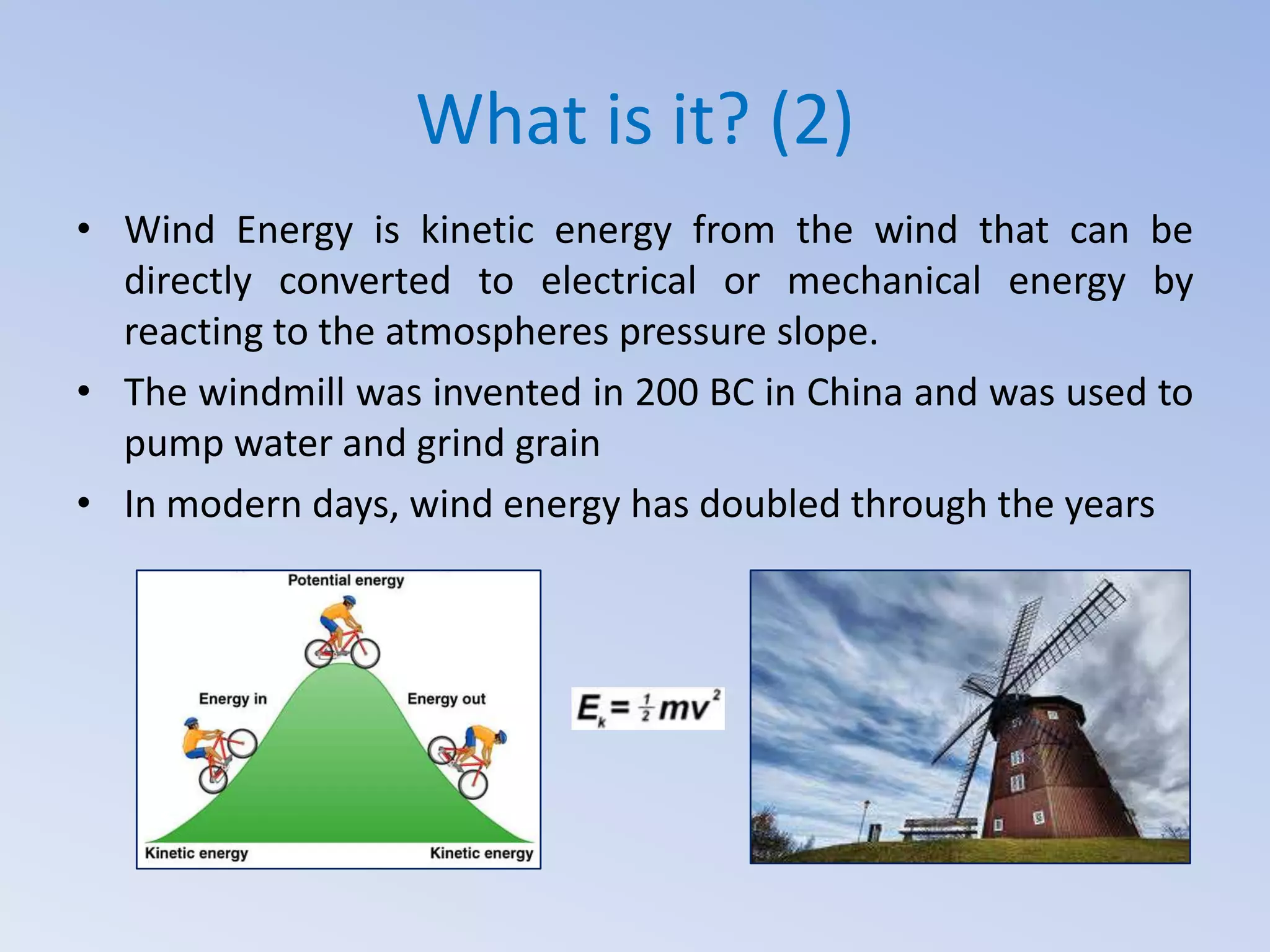 What is it? (2)
• Wind Energy is kinetic energy from the wind that can be
directly converted to electrical or mechanical energy by
reacting to the atmospheres pressure slope.
• The windmill was invented in 200 BC in China and was used to
pump water and grind grain
• In modern days, wind energy has doubled through the years

 