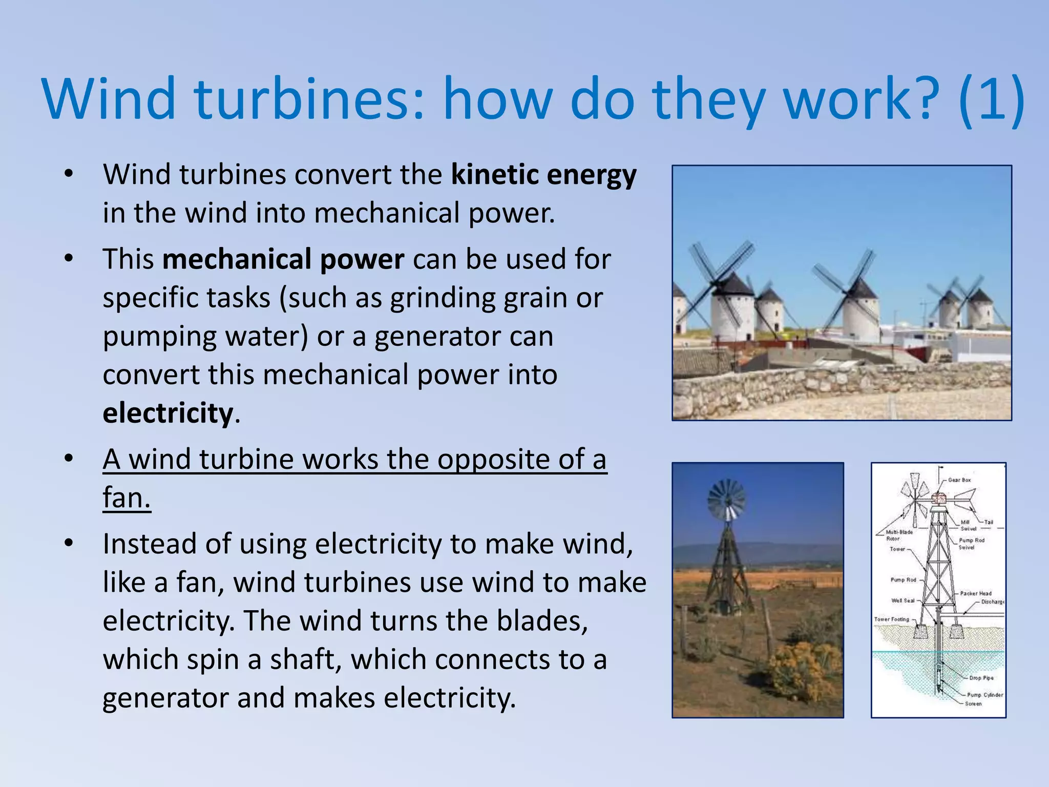 Wind turbines: how do they work? (1)
• Wind turbines convert the kinetic energy
in the wind into mechanical power.
• This mechanical power can be used for
specific tasks (such as grinding grain or
pumping water) or a generator can
convert this mechanical power into
electricity.
• A wind turbine works the opposite of a
fan.
• Instead of using electricity to make wind,
like a fan, wind turbines use wind to make
electricity. The wind turns the blades,
which spin a shaft, which connects to a
generator and makes electricity.

 