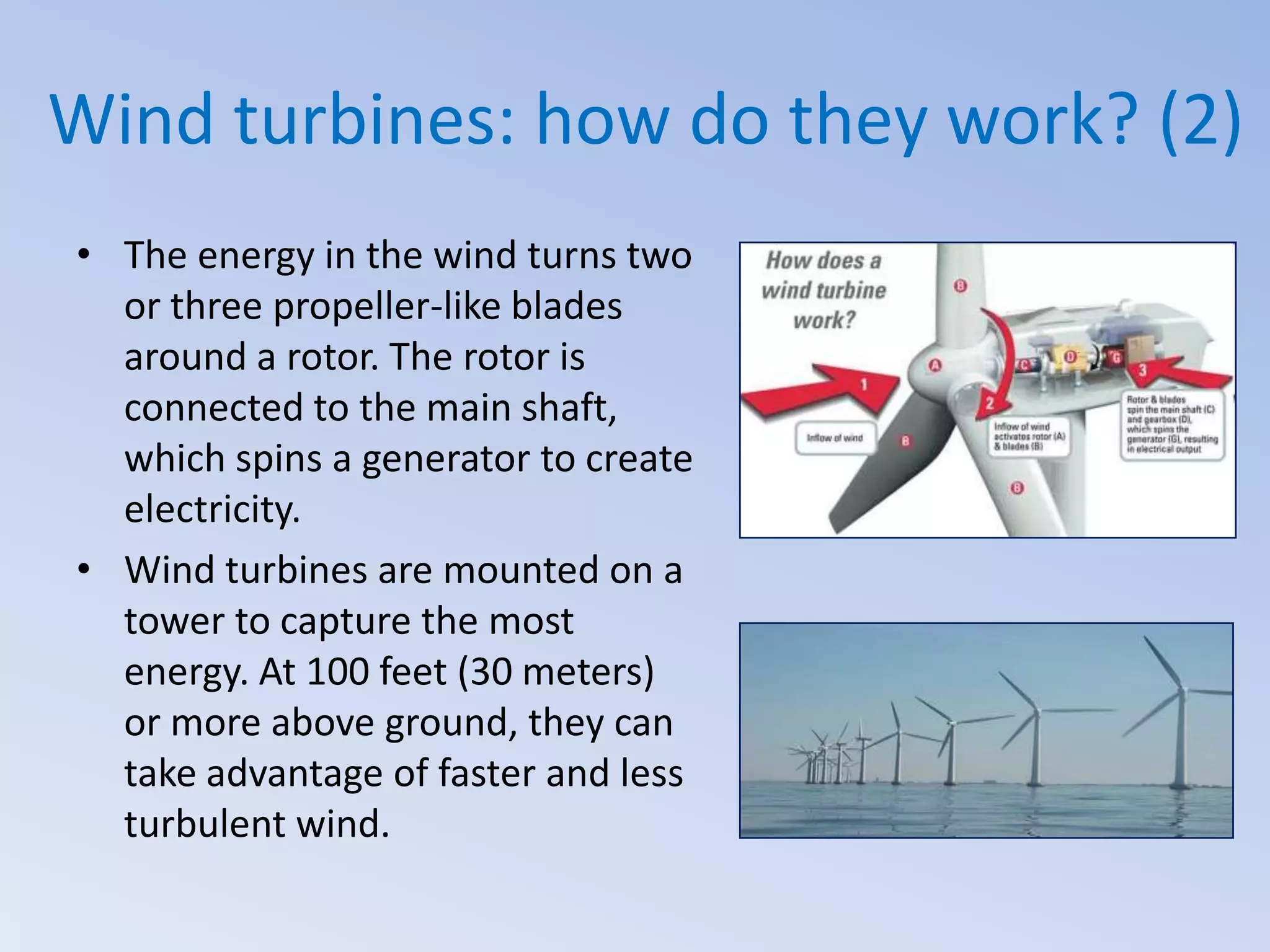 Wind turbines: how do they work? (2)
• The energy in the wind turns two
or three propeller-like blades
around a rotor. The rotor is
connected to the main shaft,
which spins a generator to create
electricity.
• Wind turbines are mounted on a
tower to capture the most
energy. At 100 feet (30 meters)
or more above ground, they can
take advantage of faster and less
turbulent wind.

 