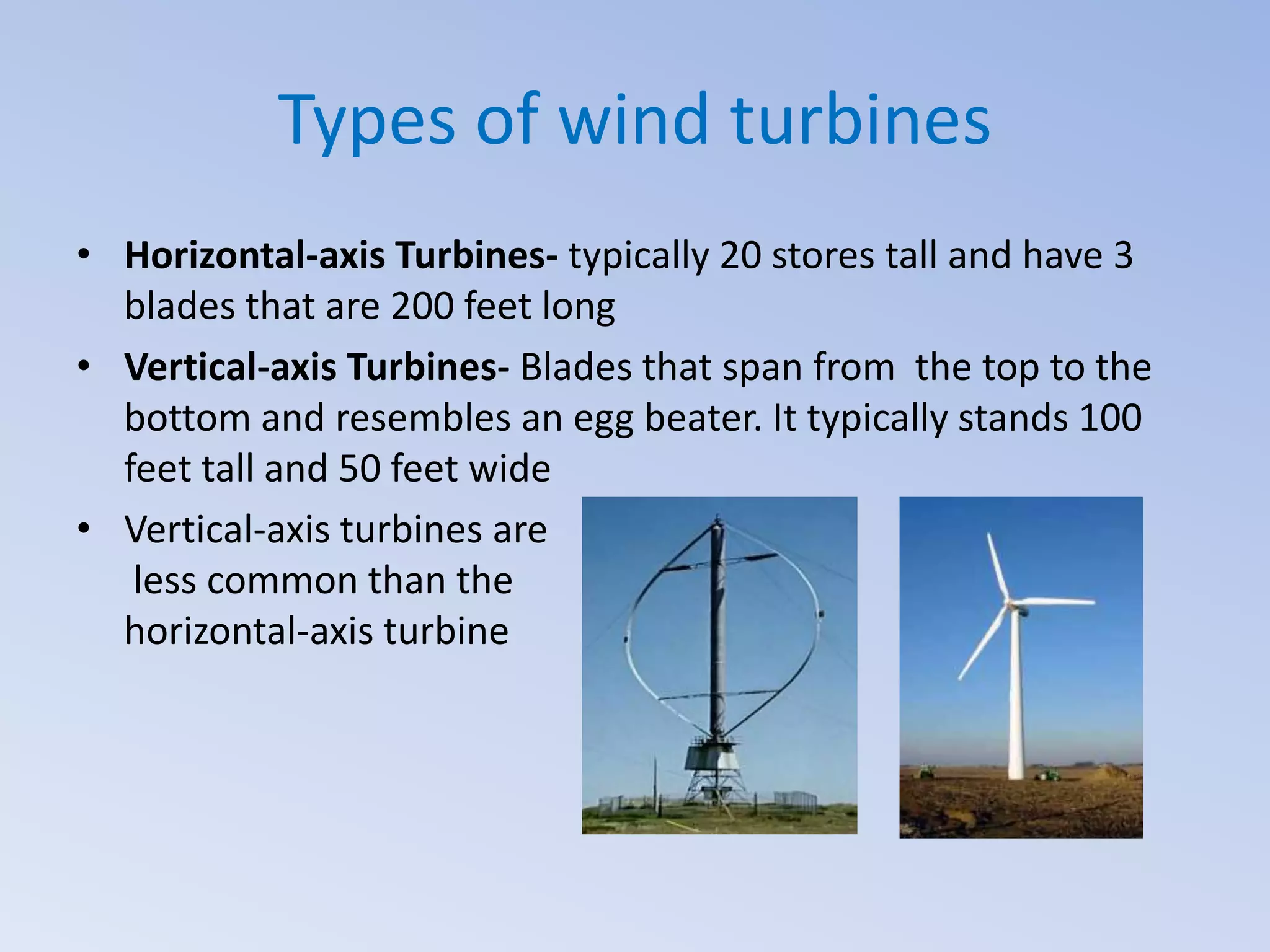 Types of wind turbines
• Horizontal-axis Turbines- typically 20 stores tall and have 3
blades that are 200 feet long
• Vertical-axis Turbines- Blades that span from the top to the
bottom and resembles an egg beater. It typically stands 100
feet tall and 50 feet wide
• Vertical-axis turbines are
less common than the
horizontal-axis turbine

 