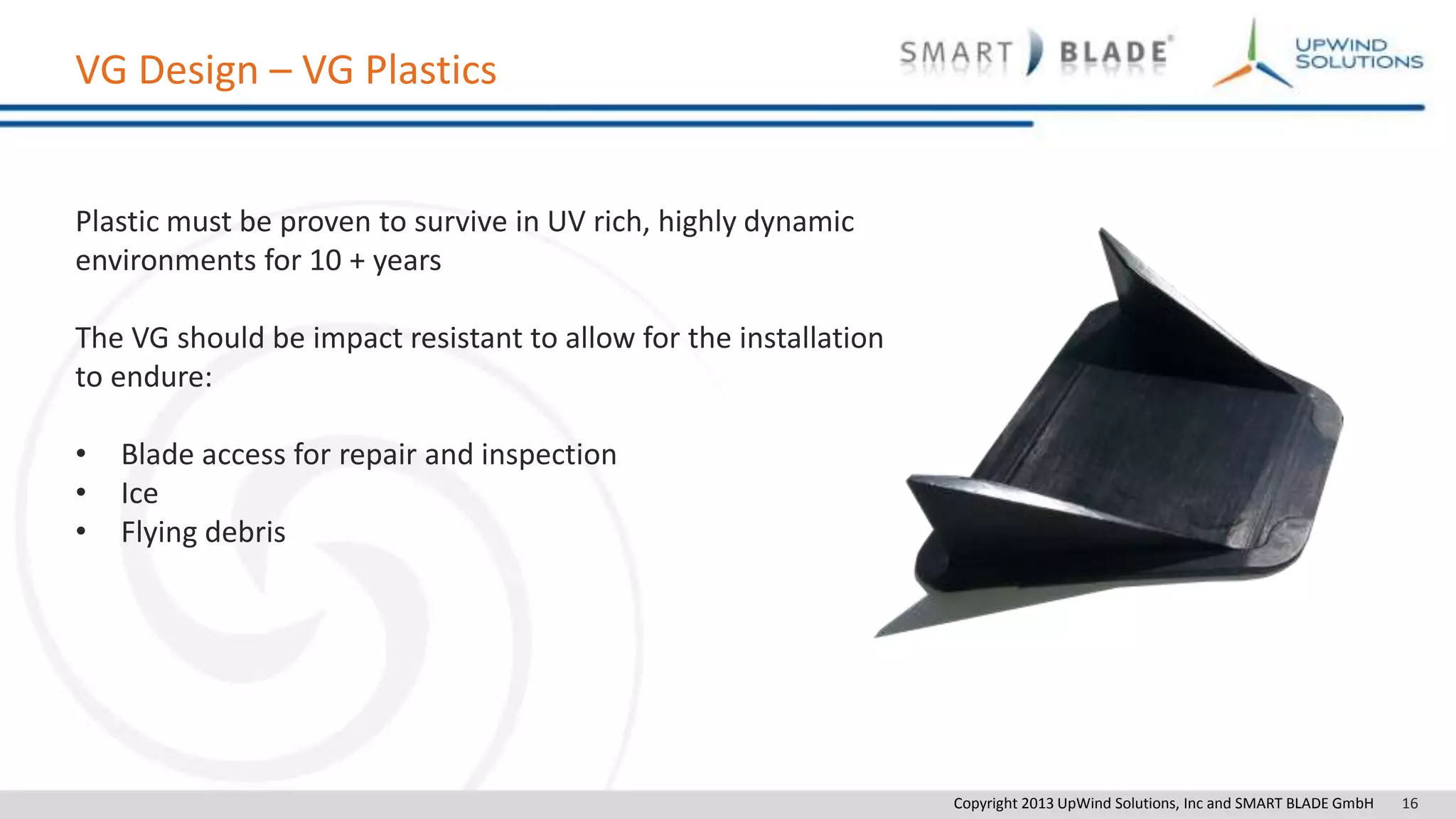 Copyright 2013 UpWind Solutions, Inc and SMART BLADE GmbH 16
VG Design – VG Plastics
Plastic must be proven to survive in UV rich, highly dynamic
environments for 10 + years
The VG should be impact resistant to allow for the installation
to endure:
• Blade access for repair and inspection
• Ice
• Flying debris
 