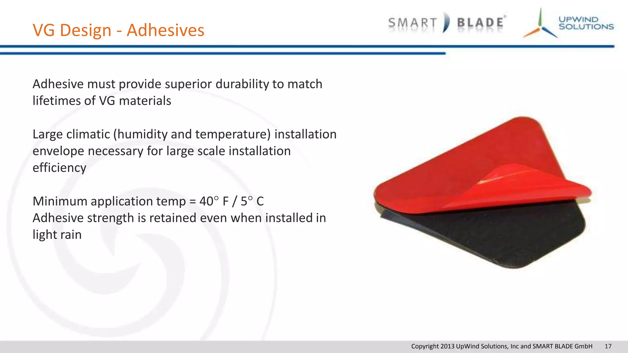Copyright 2013 UpWind Solutions, Inc and SMART BLADE GmbH 17
VG Design - Adhesives
Adhesive must provide superior durability to match
lifetimes of VG materials
Large climatic (humidity and temperature) installation
envelope necessary for large scale installation
efficiency
Minimum application temp = 40° F / 5° C
Adhesive strength is retained even when installed in
light rain
 