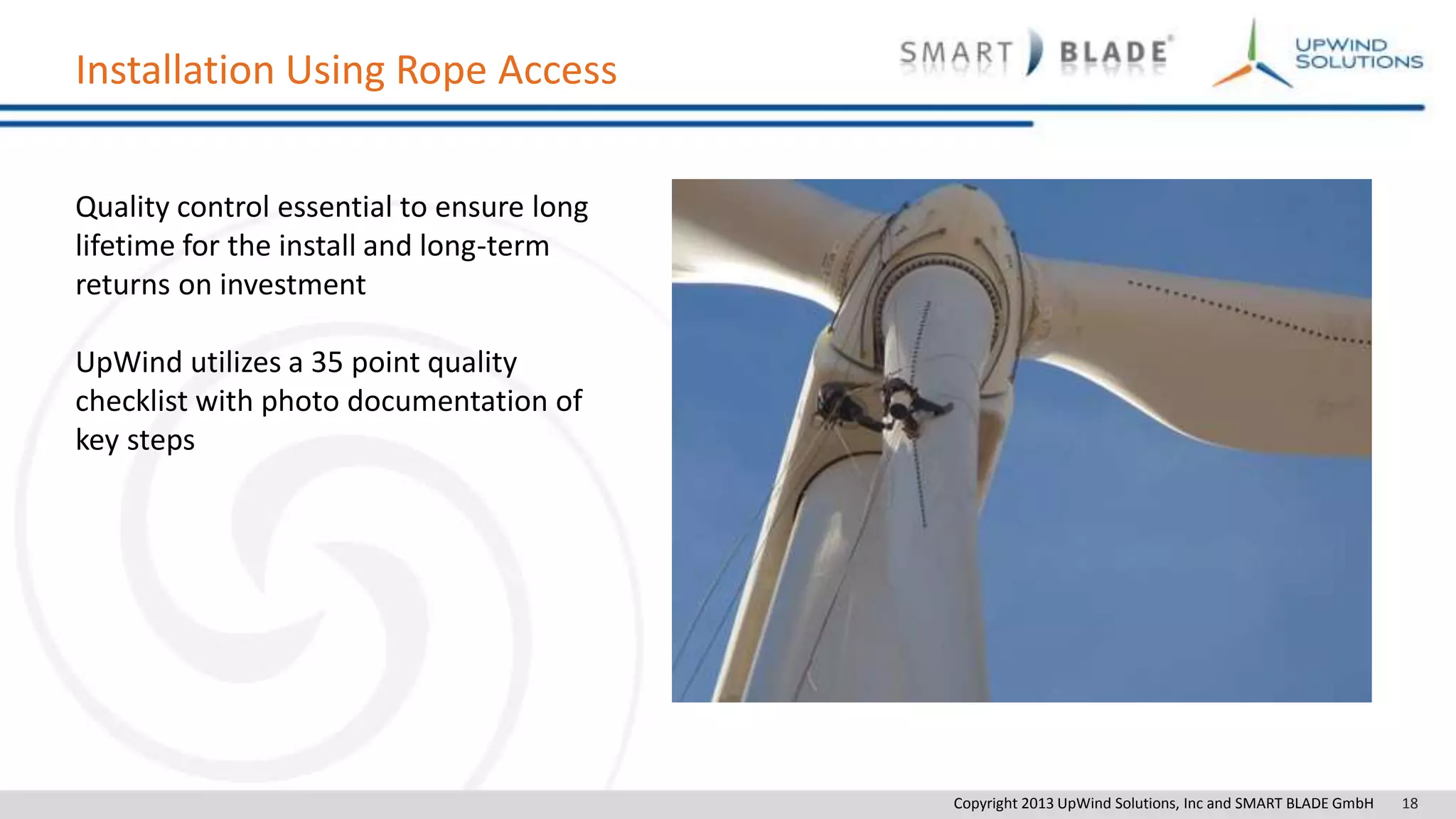 Copyright 2013 UpWind Solutions, Inc and SMART BLADE GmbH 18
Installation Using Rope Access
Quality control essential to ensure long
lifetime for the install and long-term
returns on investment
UpWind utilizes a 35 point quality
checklist with photo documentation of
key steps
 