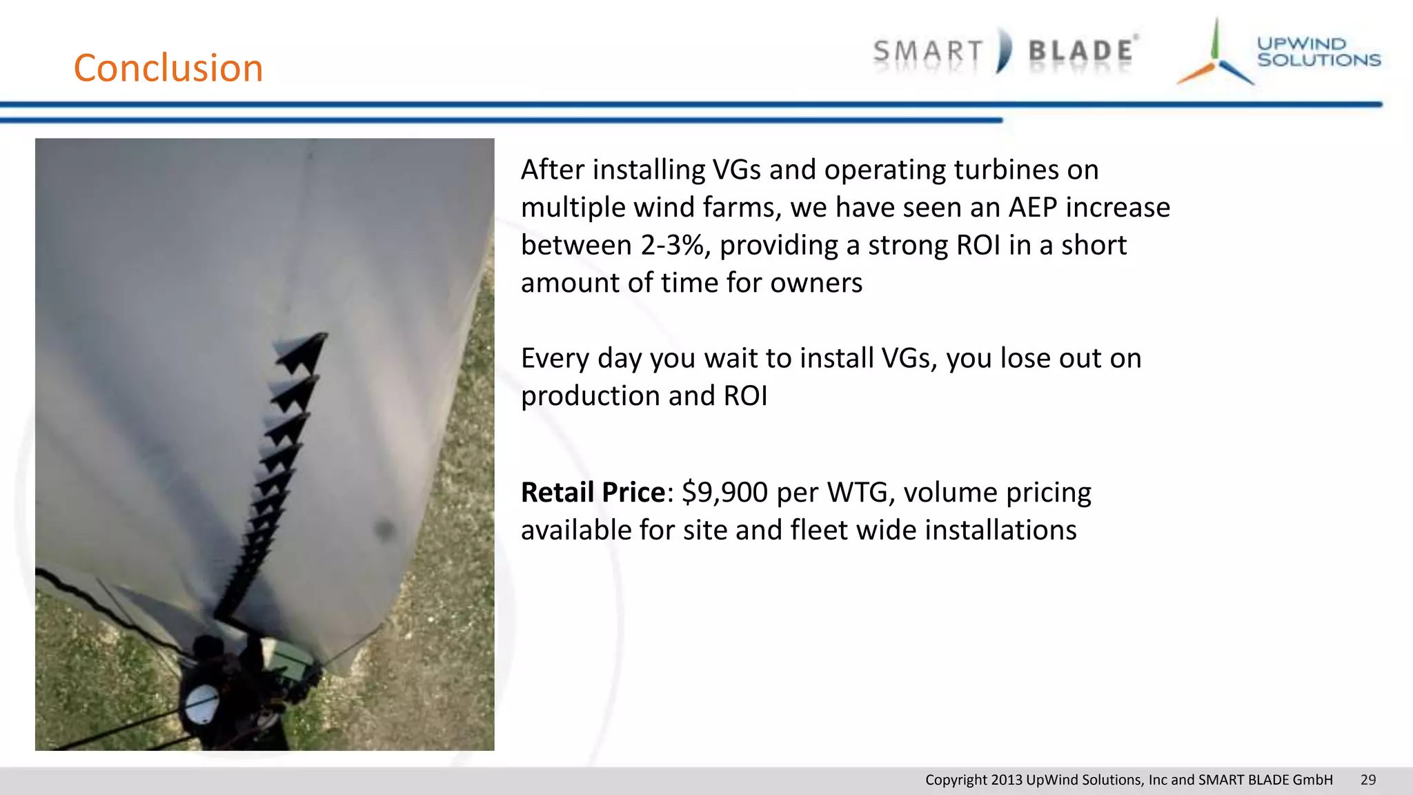 Copyright 2013 UpWind Solutions, Inc and SMART BLADE GmbH 29
Conclusion
After installing VGs and operating turbines on
multiple wind farms, we have seen an AEP increase
between 2-3%, providing a strong ROI in a short
amount of time for owners
Every day you wait to install VGs, you lose out on
production and ROI
Retail Price: $9,900 per WTG, volume pricing
available for site and fleet wide installations
 
