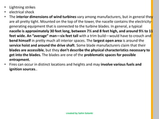 • Lightning strikes
• electrical shock
• The interior dimensions of wind turbines vary among manufacturers, but in general they
are all pretty tight. Mounted on the top of the tower, the nacelle contains the electricity-
generating equipment that is connected to the turbine blades. In general, a typical
nacelle is approximately 30 feet long, between 7½ and 8 feet high, and around 9½ to 11
feet wide. An “average” man—six feet tall with a trim build—would have to crouch and
bend himself in pretty much all interior spaces. The largest open area is around the
service hoist and around the drive shaft. Some blade manufacturers claim that their
blades are accessible, but they don’t describe the physical characteristics necessary to
get into the blades. The blades are one of the problematic spaces for possible
entrapment.
• Fires can occur in distinct locations and heights and may involve various fuels and
ignition sources..
created by Salim Solanki
 