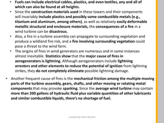 • Fuels can include electrical cables, plastics, and even textiles, any and all of
which can also be found at all heights.
• Since the construction materials used in these towers and their components
will invariably include plastics and possibly some combustible metals (e.g.,
titanium and aluminum, among others), as well as relatively easily deformable
metallic structural and enclosure materials, the consequences of a fire in a
wind turbine can be disastrous.
• Also, a fire in a turbine assembly can propagate to surrounding vegetation and
produce a wildland fire risk, and a fire involving surrounding vegetation could
pose a threat to the wind farm.
• The origins of fires in wind generators are numerous and in some instances
almost inevitable. Statistics show that the major cause of fires in
aerogenerators is lightning. Although aerogenerators include lightning
arresters and other elements to reduce the potential of ignition from lightning
strikes, they do not completely eliminate possible lightning damage.
• Another frequent cause of fires is the mechanical friction among the multiple moving
parts of the turbine assembly, gears, shafts, and other moving or rotating metal
components that may provoke sparking. Since the average wind turbine may contain
more than 200 gallons of hydraulic fluid plus variable quantities of other lubricants
and similar combustible liquids, there’s no shortage of fuel.
created by Salim Solanki
 