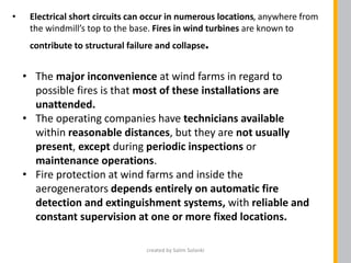 • Electrical short circuits can occur in numerous locations, anywhere from
the windmill’s top to the base. Fires in wind turbines are known to
contribute to structural failure and collapse.
• The major inconvenience at wind farms in regard to
possible fires is that most of these installations are
unattended.
• The operating companies have technicians available
within reasonable distances, but they are not usually
present, except during periodic inspections or
maintenance operations.
• Fire protection at wind farms and inside the
aerogenerators depends entirely on automatic fire
detection and extinguishment systems, with reliable and
constant supervision at one or more fixed locations.
created by Salim Solanki
 