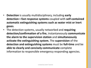 • Detection is usually multidisciplinary, including early
detection—fast response systems coupled with self-contained
automatic extinguishing systems such as water mist or inert
gases.
• The detection systems, usually networked and requiring
detection/confirmation of a fire, instantaneously communicate
the alarm to the supervision station and simultaneously
activate the extinguishing system. The supervision of the
detection and extinguishing systems must be full-time and be
able to clearly and concisely communicate complete
information to responsible emergency responding agencies.
created by Salim Solanki
 