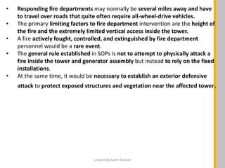 • Responding fire departments may normally be several miles away and have
to travel over roads that quite often require all-wheel-drive vehicles.
• The primary limiting factors to fire department intervention are the height of
the fire and the extremely limited vertical access inside the tower.
• A fire actively fought, controlled, and extinguished by fire department
personnel would be a rare event.
• The general rule established in SOPs is not to attempt to physically attack a
fire inside the tower and generator assembly but instead to rely on the fixed
installations.
• At the same time, it would be necessary to establish an exterior defensive
attack to protect exposed structures and vegetation near the affected tower.
created by Salim Solanki
 