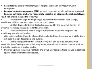 • Basic Hazards: possible falls from great heights, the risk of electrocution, and
entrapment.
• Personal protective equipment (PPE) for each responder should include an approved
harness, a dynamic anchoring rope, safety shackles, an adequate helmet, and gloves.
Team PPE should include the following:
• Rucksacks or bags with high-angle equipment (descenders, rope clamps,
carabiners, pulleys, shackles, tape, protectors, and so on).
• Antifall devices for 8-mm steel cable, provided by the owner of the site, or
dynamic rescue rope equipment for fall protection.
• Static and dynamic rope in lengths sufficient to access the height of the
machinery (nacelle and blades).
• Alternately, sufficient lengths of rope that can be tied together, ensuring that the knots
will pass through descenders and pulleys.
• A stretcher (backboard or stokes basket) that can be used horizontally or
vertically. A confined-space stretcher may be necessary in very confined spaces, such as
inside the nacelle or propeller blades.
• Other equipment includes a flashlight and a two-way radio certified for use in confined
spaces that have metallic enclosures.
created by Salim Solanki
 