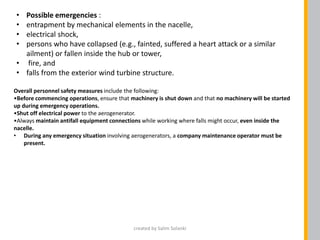 Overall personnel safety measures include the following:
•Before commencing operations, ensure that machinery is shut down and that no machinery will be started
up during emergency operations.
•Shut off electrical power to the aerogenerator.
•Always maintain antifall equipment connections while working where falls might occur, even inside the
nacelle.
• During any emergency situation involving aerogenerators, a company maintenance operator must be
present.
• Possible emergencies :
• entrapment by mechanical elements in the nacelle,
• electrical shock,
• persons who have collapsed (e.g., fainted, suffered a heart attack or a similar
ailment) or fallen inside the hub or tower,
• fire, and
• falls from the exterior wind turbine structure.
created by Salim Solanki
 