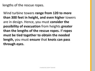 Wind turbine towers range from 120 to more
than 300 feet in height, and even higher towers
are in design. Hence, you must consider the
possibility of evacuation from heights greater
than the lengths of the rescue ropes. If ropes
must be tied together to obtain the needed
length, you must ensure that knots can pass
through eyes.
lengths of the rescue ropes.
created by Salim Solanki
 