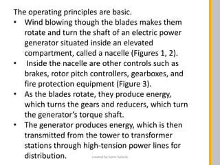 The operating principles are basic.
• Wind blowing though the blades makes them
rotate and turn the shaft of an electric power
generator situated inside an elevated
compartment, called a nacelle (Figures 1, 2).
• Inside the nacelle are other controls such as
brakes, rotor pitch controllers, gearboxes, and
fire protection equipment (Figure 3).
• As the blades rotate, they produce energy,
which turns the gears and reducers, which turn
the generator’s torque shaft.
• The generator produces energy, which is then
transmitted from the tower to transformer
stations through high-tension power lines for
distribution. created by Salim Solanki
 