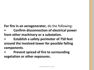 For fire in an aerogenerator, do the following:
• Confirm disconnection of electrical power
from other machinery or a substation.
• Establish a safety perimeter of 750 feet
around the involved tower for possible falling
components.
• Prevent spread of fire to surrounding
vegetation or other exposures.
created by Salim Solanki
 