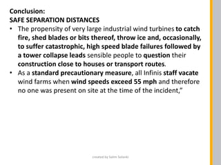 Conclusion:
SAFE SEPARATION DISTANCES
• The propensity of very large industrial wind turbines to catch
fire, shed blades or bits thereof, throw ice and, occasionally,
to suffer catastrophic, high speed blade failures followed by
a tower collapse leads sensible people to question their
construction close to houses or transport routes.
• As a standard precautionary measure, all Infinis staff vacate
wind farms when wind speeds exceed 55 mph and therefore
no one was present on site at the time of the incident,”
created by Salim Solanki
 