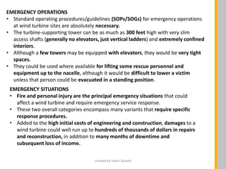EMERGENCY OPERATIONS
• Standard operating procedures/guidelines (SOPs/SOGs) for emergency operations
at wind turbine sites are absolutely necessary.
• The turbine-supporting tower can be as much as 300 feet high with very slim
access shafts (generally no elevators, just vertical ladders) and extremely confined
interiors.
• Although a few towers may be equipped with elevators, they would be very tight
spaces.
• They could be used where available for lifting some rescue personnel and
equipment up to the nacelle, although it would be difficult to lower a victim
unless that person could be evacuated in a standing position.
EMERGENCY SITUATIONS
• Fire and personal injury are the principal emergency situations that could
affect a wind turbine and require emergency service response.
• These two overall categories encompass many variants that require specific
response procedures.
• Added to the high initial costs of engineering and construction, damages to a
wind turbine could well run up to hundreds of thousands of dollars in repairs
and reconstruction, in addition to many months of downtime and
subsequent loss of income.
created by Salim Solanki
 