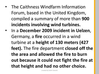 • The Caithness Windfarm Information
Forum, based in the United Kingdom,
compiled a summary of more than 900
incidents involving wind turbines.
• In a December 2009 incident in Uelzen,
Germany, a fire occurred in a wind
turbine at a height of 130 meters (427
feet). The fire department closed off the
the area and allowed the fire to burn
out because it could not fight the fire at
that height and had no other choice.
created by Salim Solanki
 