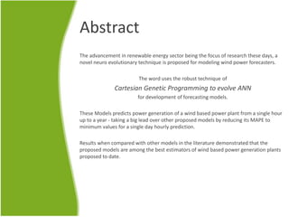 Abstract
The advancement in renewable energy sector being the focus of research these days, a
novel neuro evolutionary technique is proposed for modeling wind power forecasters.
The word uses the robust technique of
Cartesian Genetic Programming to evolve ANN
for development of forecasting models.
These Models predicts power generation of a wind based power plant from a single hour
up to a year - taking a big lead over other proposed models by reducing its MAPE to
minimum values for a single day hourly prediction.
Results when compared with other models in the literature demonstrated that the
proposed models are among the best estimators of wind based power generation plants
proposed to date.
 