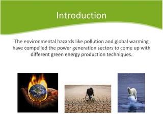 Introduction
The environmental hazards like pollution and global warming
have compelled the power generation sectors to come up with
different green energy production techniques.
 