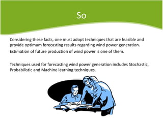So
Considering these facts, one must adopt techniques that are feasible and
provide optimum forecasting results regarding wind power generation.
Estimation of future production of wind power is one of them.
Techniques used for forecasting wind power generation includes Stochastic,
Probabilistic and Machine learning techniques.
 