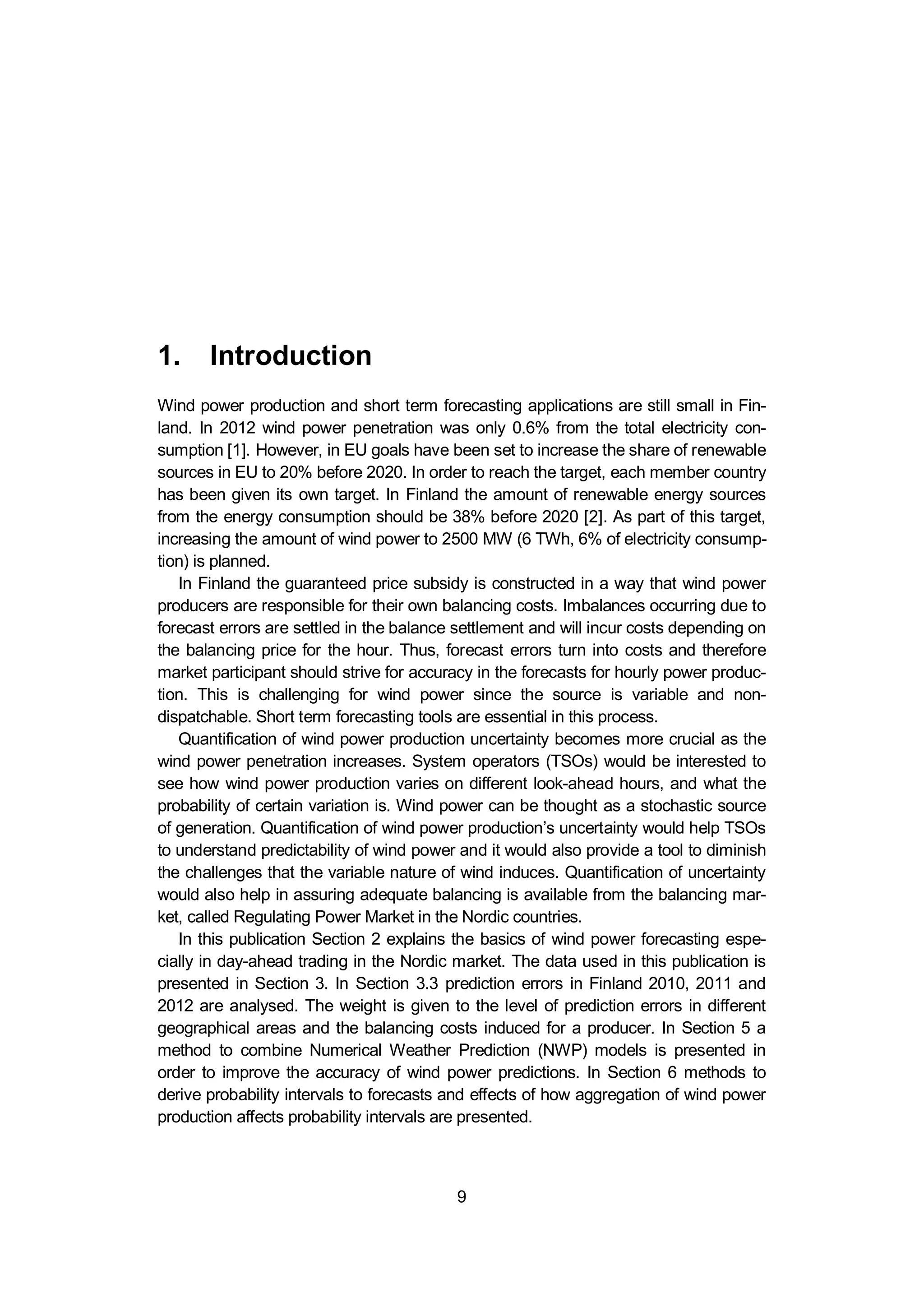 1. Introduction
9
1. Introduction
Wind power production and short term forecasting applications are still small in Fin-
land. In 2012 wind power penetration was only 0.6% from the total electricity con-
sumption [1]. However, in EU goals have been set to increase the share of renewable
sources in EU to 20% before 2020. In order to reach the target, each member country
has been given its own target. In Finland the amount of renewable energy sources
from the energy consumption should be 38% before 2020 [2]. As part of this target,
increasing the amount of wind power to 2500 MW (6 TWh, 6% of electricity consump-
tion) is planned.
In Finland the guaranteed price subsidy is constructed in a way that wind power
producers are responsible for their own balancing costs. Imbalances occurring due to
forecast errors are settled in the balance settlement and will incur costs depending on
the balancing price for the hour. Thus, forecast errors turn into costs and therefore
market participant should strive for accuracy in the forecasts for hourly power produc-
tion. This is challenging for wind power since the source is variable and non-
dispatchable. Short term forecasting tools are essential in this process.
Quantification of wind power production uncertainty becomes more crucial as the
wind power penetration increases. System operators (TSOs) would be interested to
see how wind power production varies on different look-ahead hours, and what the
probability of certain variation is. Wind power can be thought as a stochastic source
of generation. Quantification of wind power production’s uncertainty would help TSOs
to understand predictability of wind power and it would also provide a tool to diminish
the challenges that the variable nature of wind induces. Quantification of uncertainty
would also help in assuring adequate balancing is available from the balancing mar-
ket, called Regulating Power Market in the Nordic countries.
In this publication Section 2 explains the basics of wind power forecasting espe-
cially in day-ahead trading in the Nordic market. The data used in this publication is
presented in Section 3. In Section 3.3 prediction errors in Finland 2010, 2011 and
2012 are analysed. The weight is given to the level of prediction errors in different
geographical areas and the balancing costs induced for a producer. In Section 5 a
method to combine Numerical Weather Prediction (NWP) models is presented in
order to improve the accuracy of wind power predictions. In Section 6 methods to
derive probability intervals to forecasts and effects of how aggregation of wind power
production affects probability intervals are presented.
 