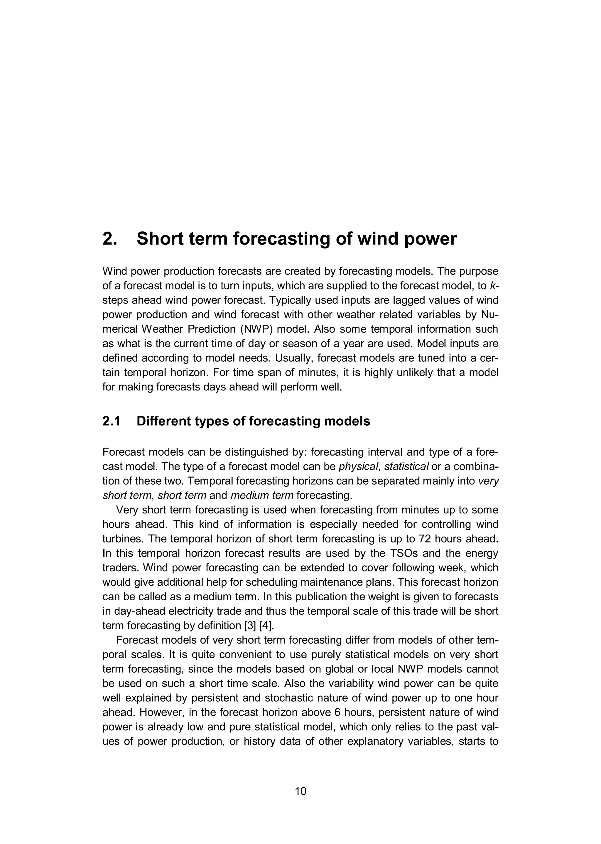 2. Short term forecasting of wind power
10
2. Short term forecasting of wind power
Wind power production forecasts are created by forecasting models. The purpose
of a forecast model is to turn inputs, which are supplied to the forecast model, to k-
steps ahead wind power forecast. Typically used inputs are lagged values of wind
power production and wind forecast with other weather related variables by Nu-
merical Weather Prediction (NWP) model. Also some temporal information such
as what is the current time of day or season of a year are used. Model inputs are
defined according to model needs. Usually, forecast models are tuned into a cer-
tain temporal horizon. For time span of minutes, it is highly unlikely that a model
for making forecasts days ahead will perform well.
2.1 Different types of forecasting models
Forecast models can be distinguished by: forecasting interval and type of a fore-
cast model. The type of a forecast model can be physical, statistical or a combina-
tion of these two. Temporal forecasting horizons can be separated mainly into very
short term, short term and medium term forecasting.
Very short term forecasting is used when forecasting from minutes up to some
hours ahead. This kind of information is especially needed for controlling wind
turbines. The temporal horizon of short term forecasting is up to 72 hours ahead.
In this temporal horizon forecast results are used by the TSOs and the energy
traders. Wind power forecasting can be extended to cover following week, which
would give additional help for scheduling maintenance plans. This forecast horizon
can be called as a medium term. In this publication the weight is given to forecasts
in day-ahead electricity trade and thus the temporal scale of this trade will be short
term forecasting by definition [3] [4].
Forecast models of very short term forecasting differ from models of other tem-
poral scales. It is quite convenient to use purely statistical models on very short
term forecasting, since the models based on global or local NWP models cannot
be used on such a short time scale. Also the variability wind power can be quite
well explained by persistent and stochastic nature of wind power up to one hour
ahead. However, in the forecast horizon above 6 hours, persistent nature of wind
power is already low and pure statistical model, which only relies to the past val-
ues of power production, or history data of other explanatory variables, starts to
 