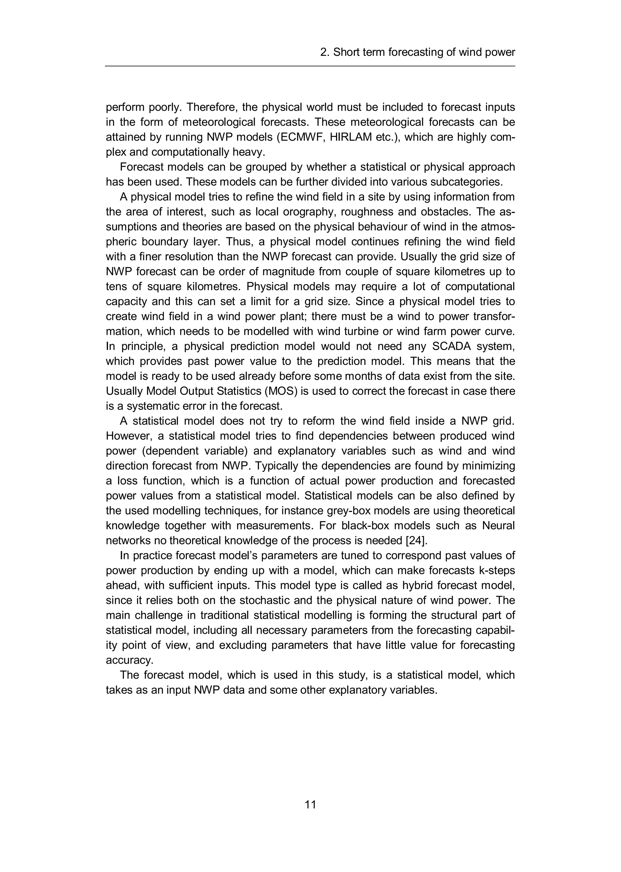 2. Short term forecasting of wind power
11
perform poorly. Therefore, the physical world must be included to forecast inputs
in the form of meteorological forecasts. These meteorological forecasts can be
attained by running NWP models (ECMWF, HIRLAM etc.), which are highly com-
plex and computationally heavy.
Forecast models can be grouped by whether a statistical or physical approach
has been used. These models can be further divided into various subcategories.
A physical model tries to refine the wind field in a site by using information from
the area of interest, such as local orography, roughness and obstacles. The as-
sumptions and theories are based on the physical behaviour of wind in the atmos-
pheric boundary layer. Thus, a physical model continues refining the wind field
with a finer resolution than the NWP forecast can provide. Usually the grid size of
NWP forecast can be order of magnitude from couple of square kilometres up to
tens of square kilometres. Physical models may require a lot of computational
capacity and this can set a limit for a grid size. Since a physical model tries to
create wind field in a wind power plant; there must be a wind to power transfor-
mation, which needs to be modelled with wind turbine or wind farm power curve.
In principle, a physical prediction model would not need any SCADA system,
which provides past power value to the prediction model. This means that the
model is ready to be used already before some months of data exist from the site.
Usually Model Output Statistics (MOS) is used to correct the forecast in case there
is a systematic error in the forecast.
A statistical model does not try to reform the wind field inside a NWP grid.
However, a statistical model tries to find dependencies between produced wind
power (dependent variable) and explanatory variables such as wind and wind
direction forecast from NWP. Typically the dependencies are found by minimizing
a loss function, which is a function of actual power production and forecasted
power values from a statistical model. Statistical models can be also defined by
the used modelling techniques, for instance grey-box models are using theoretical
knowledge together with measurements. For black-box models such as Neural
networks no theoretical knowledge of the process is needed [24].
In practice forecast model’s parameters are tuned to correspond past values of
power production by ending up with a model, which can make forecasts k-steps
ahead, with sufficient inputs. This model type is called as hybrid forecast model,
since it relies both on the stochastic and the physical nature of wind power. The
main challenge in traditional statistical modelling is forming the structural part of
statistical model, including all necessary parameters from the forecasting capabil-
ity point of view, and excluding parameters that have little value for forecasting
accuracy.
The forecast model, which is used in this study, is a statistical model, which
takes as an input NWP data and some other explanatory variables.
 