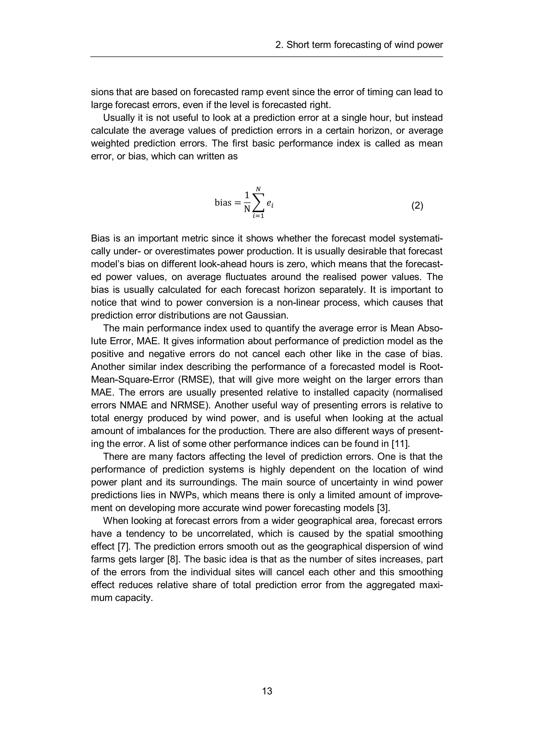 2. Short term forecasting of wind power
13
sions that are based on forecasted ramp event since the error of timing can lead to
large forecast errors, even if the level is forecasted right.
Usually it is not useful to look at a prediction error at a single hour, but instead
calculate the average values of prediction errors in a certain horizon, or average
weighted prediction errors. The first basic performance index is called as mean
error, or bias, which can written as
bias =
1
N (2)
Bias is an important metric since it shows whether the forecast model systemati-
cally under- or overestimates power production. It is usually desirable that forecast
model’s bias on different look-ahead hours is zero, which means that the forecast-
ed power values, on average fluctuates around the realised power values. The
bias is usually calculated for each forecast horizon separately. It is important to
notice that wind to power conversion is a non-linear process, which causes that
prediction error distributions are not Gaussian.
The main performance index used to quantify the average error is Mean Abso-
lute Error, MAE. It gives information about performance of prediction model as the
positive and negative errors do not cancel each other like in the case of bias.
Another similar index describing the performance of a forecasted model is Root-
Mean-Square-Error (RMSE), that will give more weight on the larger errors than
MAE. The errors are usually presented relative to installed capacity (normalised
errors NMAE and NRMSE). Another useful way of presenting errors is relative to
total energy produced by wind power, and is useful when looking at the actual
amount of imbalances for the production. There are also different ways of present-
ing the error. A list of some other performance indices can be found in [11].
There are many factors affecting the level of prediction errors. One is that the
performance of prediction systems is highly dependent on the location of wind
power plant and its surroundings. The main source of uncertainty in wind power
predictions lies in NWPs, which means there is only a limited amount of improve-
ment on developing more accurate wind power forecasting models [3].
When looking at forecast errors from a wider geographical area, forecast errors
have a tendency to be uncorrelated, which is caused by the spatial smoothing
effect [7]. The prediction errors smooth out as the geographical dispersion of wind
farms gets larger [8]. The basic idea is that as the number of sites increases, part
of the errors from the individual sites will cancel each other and this smoothing
effect reduces relative share of total prediction error from the aggregated maxi-
mum capacity.
 