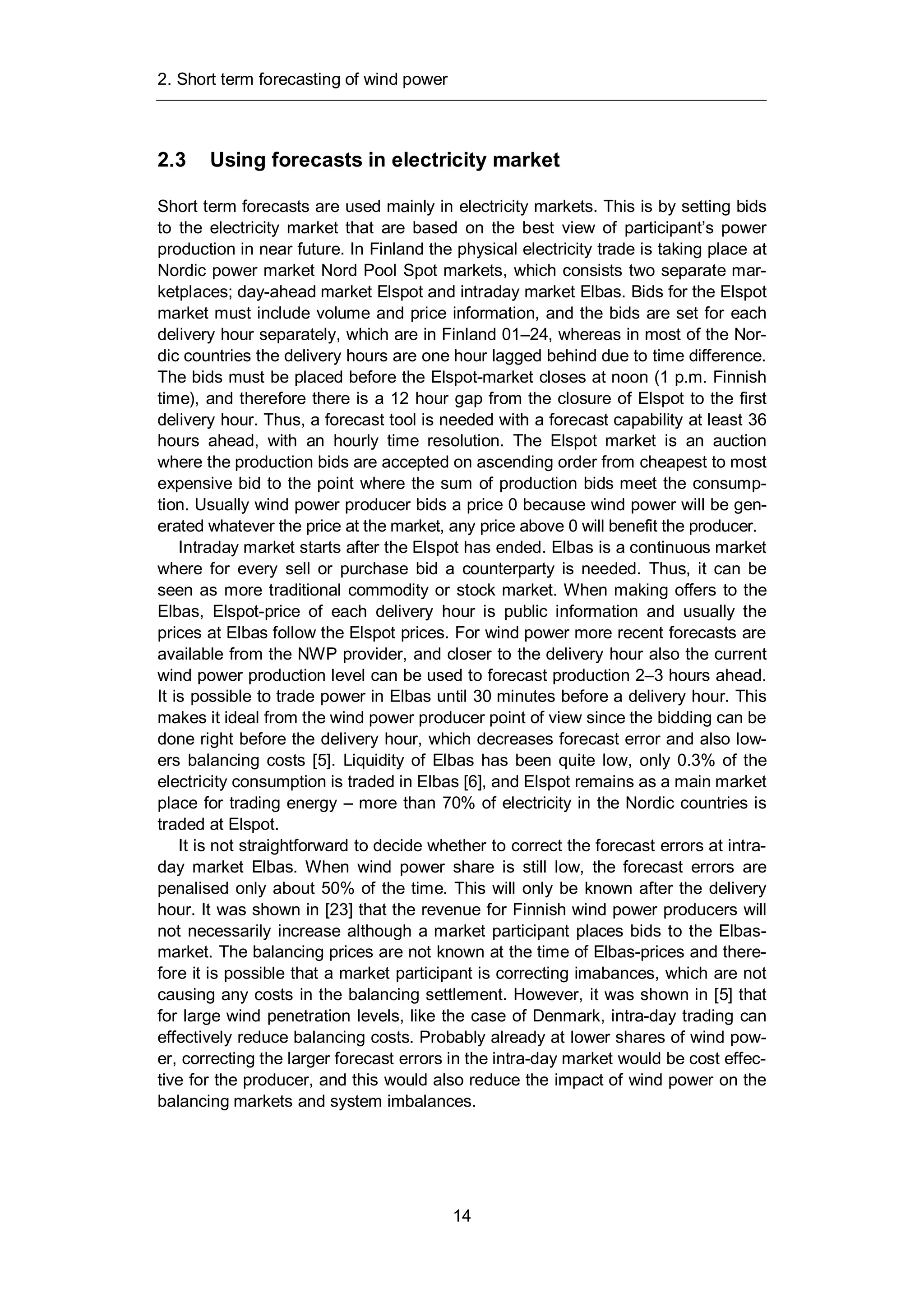 2. Short term forecasting of wind power
14
2.3 Using forecasts in electricity market
Short term forecasts are used mainly in electricity markets. This is by setting bids
to the electricity market that are based on the best view of participant’s power
production in near future. In Finland the physical electricity trade is taking place at
Nordic power market Nord Pool Spot markets, which consists two separate mar-
ketplaces; day-ahead market Elspot and intraday market Elbas. Bids for the Elspot
market must include volume and price information, and the bids are set for each
delivery hour separately, which are in Finland 01–24, whereas in most of the Nor-
dic countries the delivery hours are one hour lagged behind due to time difference.
The bids must be placed before the Elspot-market closes at noon (1 p.m. Finnish
time), and therefore there is a 12 hour gap from the closure of Elspot to the first
delivery hour. Thus, a forecast tool is needed with a forecast capability at least 36
hours ahead, with an hourly time resolution. The Elspot market is an auction
where the production bids are accepted on ascending order from cheapest to most
expensive bid to the point where the sum of production bids meet the consump-
tion. Usually wind power producer bids a price 0 because wind power will be gen-
erated whatever the price at the market, any price above 0 will benefit the producer.
Intraday market starts after the Elspot has ended. Elbas is a continuous market
where for every sell or purchase bid a counterparty is needed. Thus, it can be
seen as more traditional commodity or stock market. When making offers to the
Elbas, Elspot-price of each delivery hour is public information and usually the
prices at Elbas follow the Elspot prices. For wind power more recent forecasts are
available from the NWP provider, and closer to the delivery hour also the current
wind power production level can be used to forecast production 2–3 hours ahead.
It is possible to trade power in Elbas until 30 minutes before a delivery hour. This
makes it ideal from the wind power producer point of view since the bidding can be
done right before the delivery hour, which decreases forecast error and also low-
ers balancing costs [5]. Liquidity of Elbas has been quite low, only 0.3% of the
electricity consumption is traded in Elbas [6], and Elspot remains as a main market
place for trading energy – more than 70% of electricity in the Nordic countries is
traded at Elspot.
It is not straightforward to decide whether to correct the forecast errors at intra-
day market Elbas. When wind power share is still low, the forecast errors are
penalised only about 50% of the time. This will only be known after the delivery
hour. It was shown in [23] that the revenue for Finnish wind power producers will
not necessarily increase although a market participant places bids to the Elbas-
market. The balancing prices are not known at the time of Elbas-prices and there-
fore it is possible that a market participant is correcting imabances, which are not
causing any costs in the balancing settlement. However, it was shown in [5] that
for large wind penetration levels, like the case of Denmark, intra-day trading can
effectively reduce balancing costs. Probably already at lower shares of wind pow-
er, correcting the larger forecast errors in the intra-day market would be cost effec-
tive for the producer, and this would also reduce the impact of wind power on the
balancing markets and system imbalances.
 
