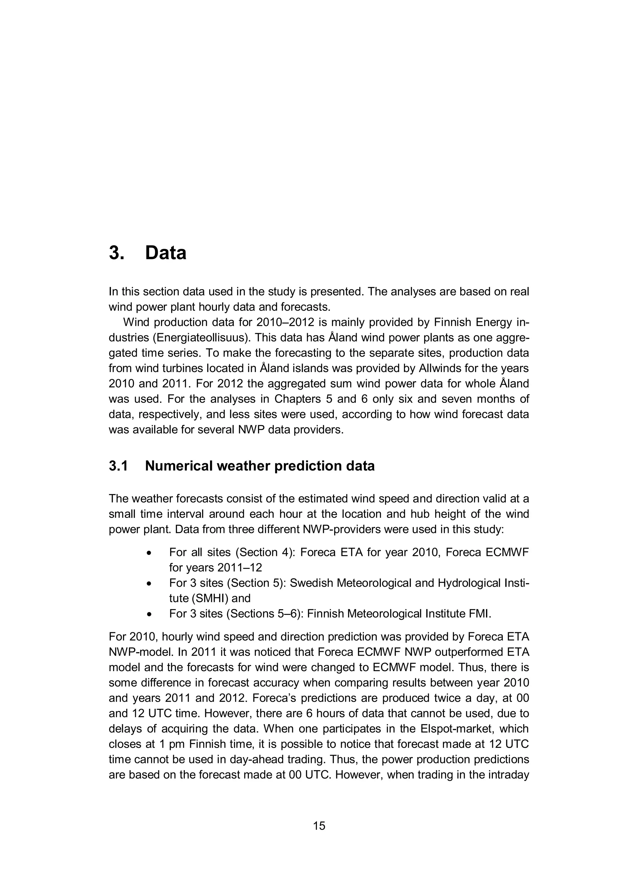 3. Data
15
3. Data
In this section data used in the study is presented. The analyses are based on real
wind power plant hourly data and forecasts.
Wind production data for 2010–2012 is mainly provided by Finnish Energy in-
dustries (Energiateollisuus). This data has Åland wind power plants as one aggre-
gated time series. To make the forecasting to the separate sites, production data
from wind turbines located in Åland islands was provided by Allwinds for the years
2010 and 2011. For 2012 the aggregated sum wind power data for whole Åland
was used. For the analyses in Chapters 5 and 6 only six and seven months of
data, respectively, and less sites were used, according to how wind forecast data
was available for several NWP data providers.
3.1 Numerical weather prediction data
The weather forecasts consist of the estimated wind speed and direction valid at a
small time interval around each hour at the location and hub height of the wind
power plant. Data from three different NWP-providers were used in this study:
For all sites (Section 4): Foreca ETA for year 2010, Foreca ECMWF
for years 2011–12
For 3 sites (Section 5): Swedish Meteorological and Hydrological Insti-
tute (SMHI) and
For 3 sites (Sections 5–6): Finnish Meteorological Institute FMI.
For 2010, hourly wind speed and direction prediction was provided by Foreca ETA
NWP-model. In 2011 it was noticed that Foreca ECMWF NWP outperformed ETA
model and the forecasts for wind were changed to ECMWF model. Thus, there is
some difference in forecast accuracy when comparing results between year 2010
and years 2011 and 2012. Foreca’s predictions are produced twice a day, at 00
and 12 UTC time. However, there are 6 hours of data that cannot be used, due to
delays of acquiring the data. When one participates in the Elspot-market, which
closes at 1 pm Finnish time, it is possible to notice that forecast made at 12 UTC
time cannot be used in day-ahead trading. Thus, the power production predictions
are based on the forecast made at 00 UTC. However, when trading in the intraday
 