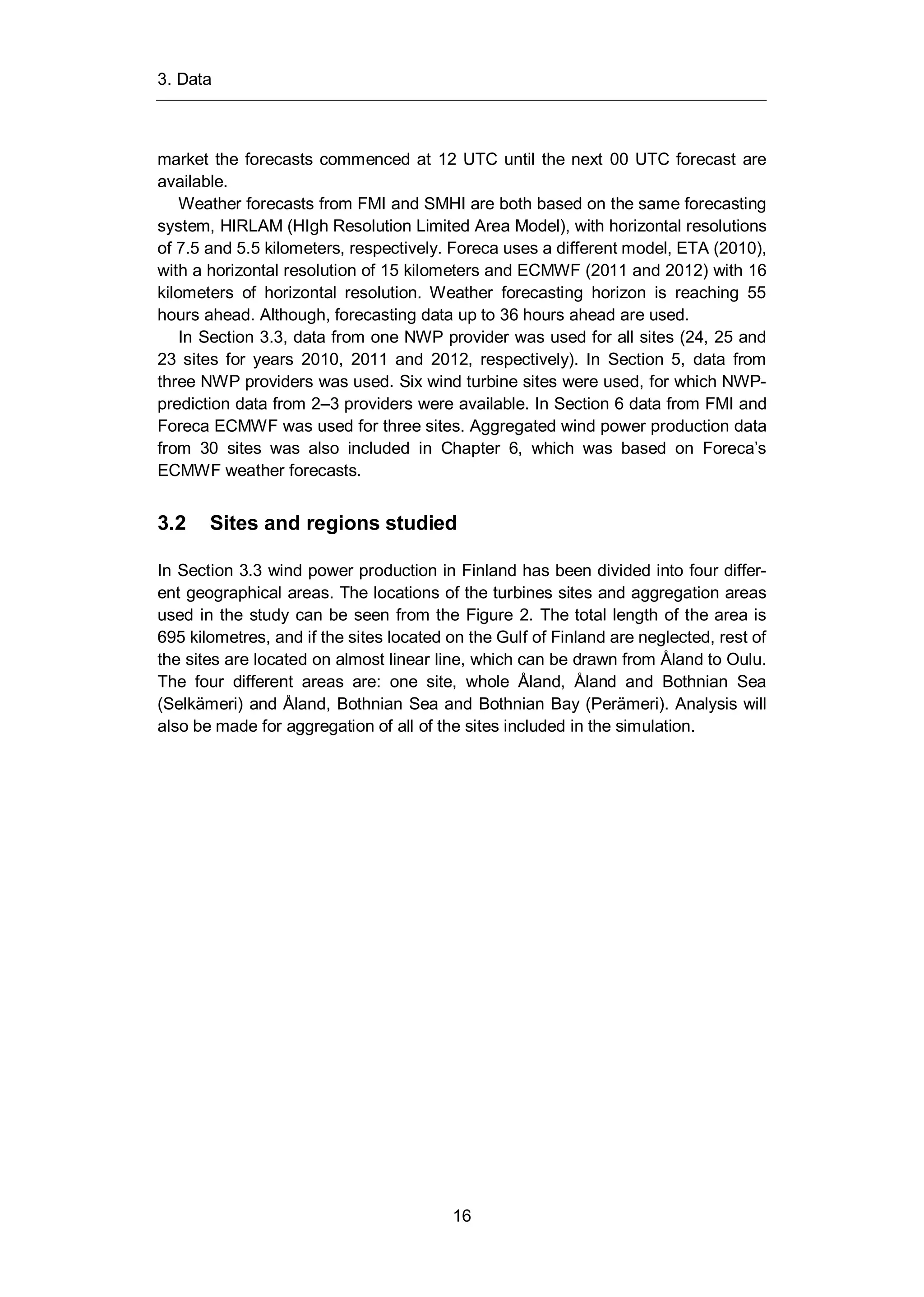 3. Data
16
market the forecasts commenced at 12 UTC until the next 00 UTC forecast are
available.
Weather forecasts from FMI and SMHI are both based on the same forecasting
system, HIRLAM (HIgh Resolution Limited Area Model), with horizontal resolutions
of 7.5 and 5.5 kilometers, respectively. Foreca uses a different model, ETA (2010),
with a horizontal resolution of 15 kilometers and ECMWF (2011 and 2012) with 16
kilometers of horizontal resolution. Weather forecasting horizon is reaching 55
hours ahead. Although, forecasting data up to 36 hours ahead are used.
In Section 3.3, data from one NWP provider was used for all sites (24, 25 and
23 sites for years 2010, 2011 and 2012, respectively). In Section 5, data from
three NWP providers was used. Six wind turbine sites were used, for which NWP-
prediction data from 2–3 providers were available. In Section 6 data from FMI and
Foreca ECMWF was used for three sites. Aggregated wind power production data
from 30 sites was also included in Chapter 6, which was based on Foreca’s
ECMWF weather forecasts.
3.2 Sites and regions studied
In Section 3.3 wind power production in Finland has been divided into four differ-
ent geographical areas. The locations of the turbines sites and aggregation areas
used in the study can be seen from the Figure 2. The total length of the area is
695 kilometres, and if the sites located on the Gulf of Finland are neglected, rest of
the sites are located on almost linear line, which can be drawn from Åland to Oulu.
The four different areas are: one site, whole Åland, Åland and Bothnian Sea
(Selkämeri) and Åland, Bothnian Sea and Bothnian Bay (Perämeri). Analysis will
also be made for aggregation of all of the sites included in the simulation.
 