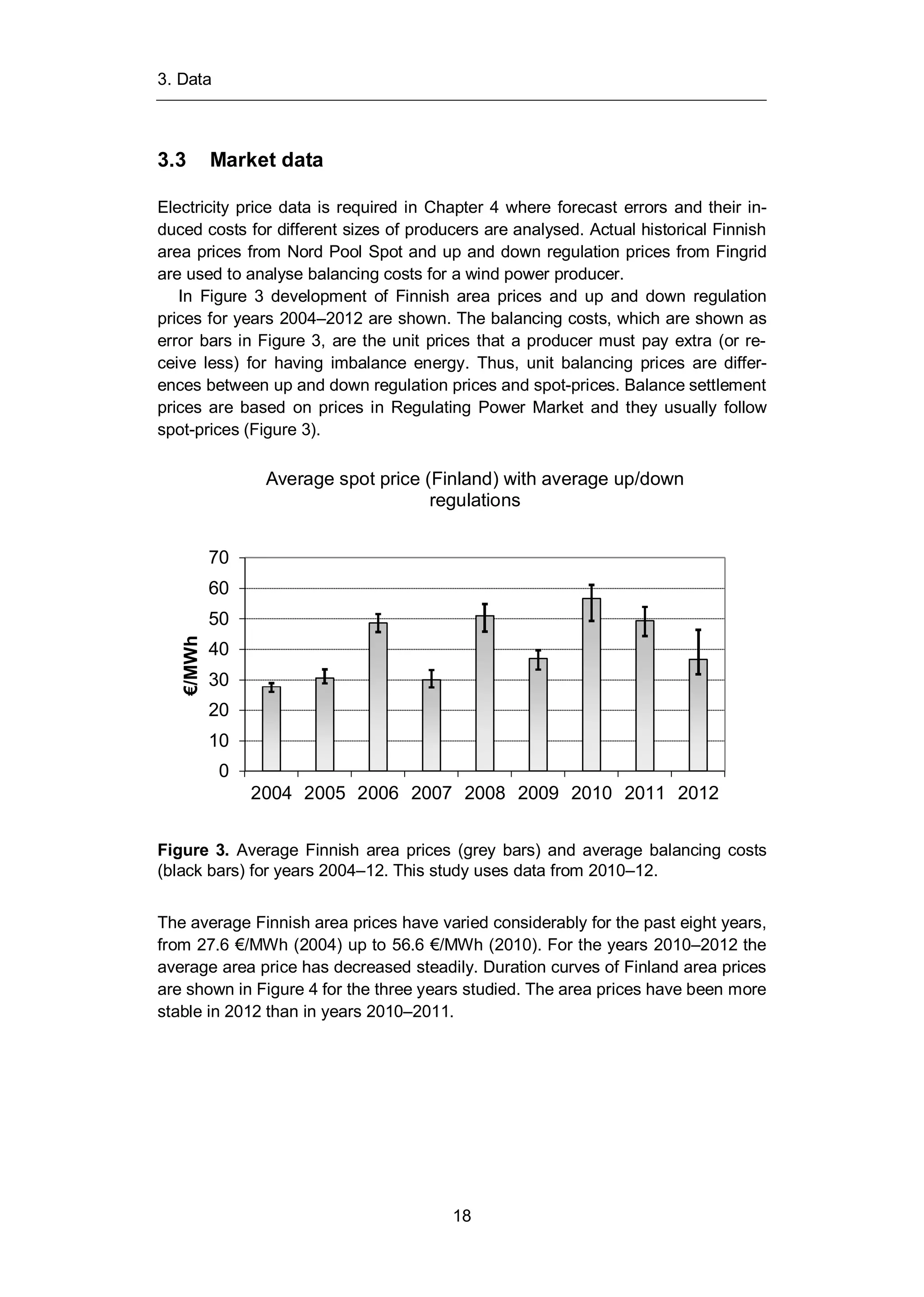 3. Data
18
3.3 Market data
Electricity price data is required in Chapter 4 where forecast errors and their in-
duced costs for different sizes of producers are analysed. Actual historical Finnish
area prices from Nord Pool Spot and up and down regulation prices from Fingrid
are used to analyse balancing costs for a wind power producer.
In Figure 3 development of Finnish area prices and up and down regulation
prices for years 2004–2012 are shown. The balancing costs, which are shown as
error bars in Figure 3, are the unit prices that a producer must pay extra (or re-
ceive less) for having imbalance energy. Thus, unit balancing prices are differ-
ences between up and down regulation prices and spot-prices. Balance settlement
prices are based on prices in Regulating Power Market and they usually follow
spot-prices (Figure 3).
Figure 3. Average Finnish area prices (grey bars) and average balancing costs
(black bars) for years 2004–12. This study uses data from 2010–12.
The average Finnish area prices have varied considerably for the past eight years,
from 27.6 €/MWh (2004) up to 56.6 €/MWh (2010). For the years 2010–2012 the
average area price has decreased steadily. Duration curves of Finland area prices
are shown in Figure 4 for the three years studied. The area prices have been more
stable in 2012 than in years 2010–2011.
0
10
20
30
40
50
60
70
2004 2005 2006 2007 2008 2009 2010 2011 2012
€/MWh
Average spot price (Finland) with average up/down
regulations
 