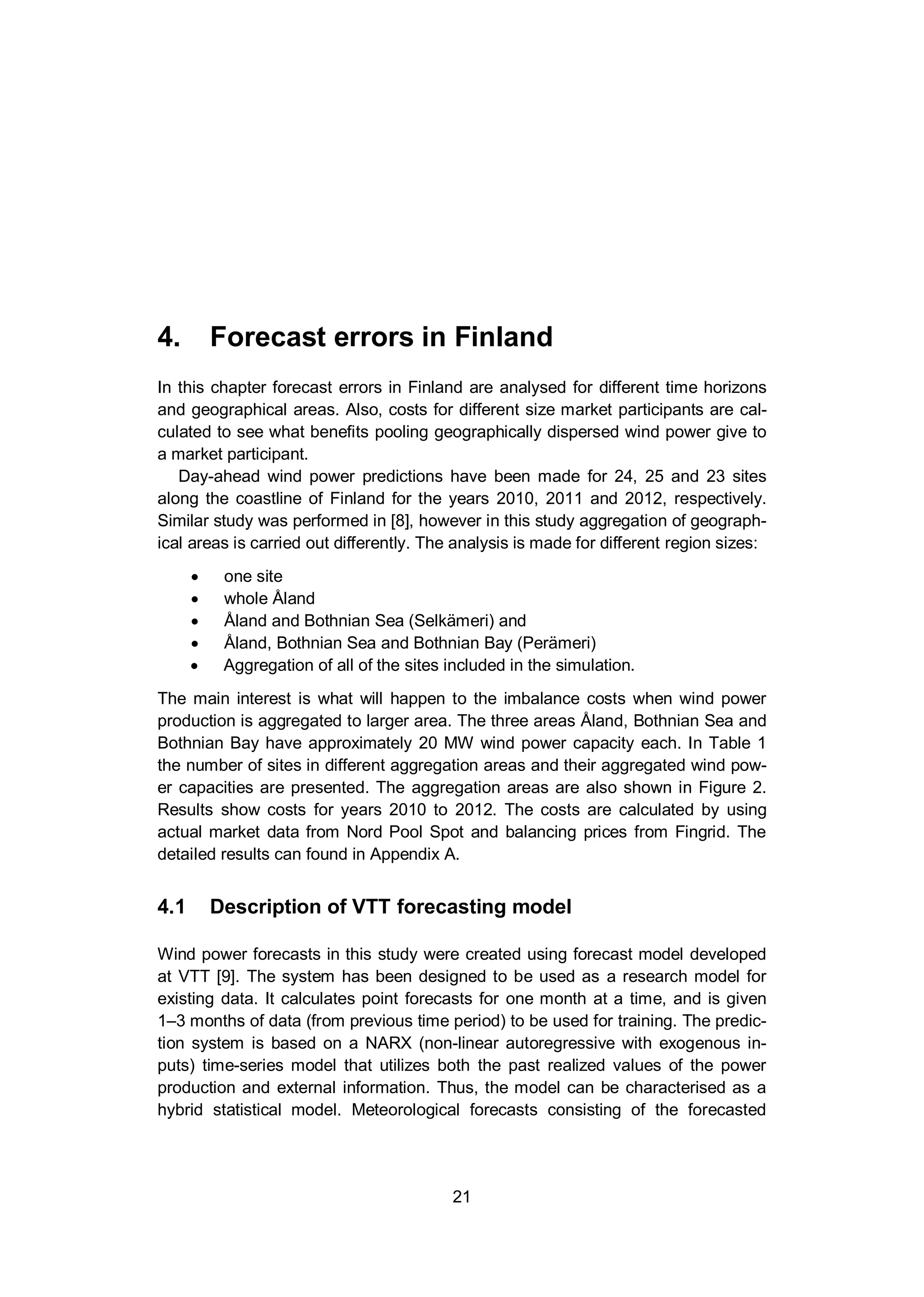 4. Forecast errors in Finland
21
4. Forecast errors in Finland
In this chapter forecast errors in Finland are analysed for different time horizons
and geographical areas. Also, costs for different size market participants are cal-
culated to see what benefits pooling geographically dispersed wind power give to
a market participant.
Day-ahead wind power predictions have been made for 24, 25 and 23 sites
along the coastline of Finland for the years 2010, 2011 and 2012, respectively.
Similar study was performed in [8], however in this study aggregation of geograph-
ical areas is carried out differently. The analysis is made for different region sizes:
one site
whole Åland
Åland and Bothnian Sea (Selkämeri) and
Åland, Bothnian Sea and Bothnian Bay (Perämeri)
Aggregation of all of the sites included in the simulation.
The main interest is what will happen to the imbalance costs when wind power
production is aggregated to larger area. The three areas Åland, Bothnian Sea and
Bothnian Bay have approximately 20 MW wind power capacity each. In Table 1
the number of sites in different aggregation areas and their aggregated wind pow-
er capacities are presented. The aggregation areas are also shown in Figure 2.
Results show costs for years 2010 to 2012. The costs are calculated by using
actual market data from Nord Pool Spot and balancing prices from Fingrid. The
detailed results can found in Appendix A.
4.1 Description of VTT forecasting model
Wind power forecasts in this study were created using forecast model developed
at VTT [9]. The system has been designed to be used as a research model for
existing data. It calculates point forecasts for one month at a time, and is given
1–3 months of data (from previous time period) to be used for training. The predic-
tion system is based on a NARX (non-linear autoregressive with exogenous in-
puts) time-series model that utilizes both the past realized values of the power
production and external information. Thus, the model can be characterised as a
hybrid statistical model. Meteorological forecasts consisting of the forecasted
 