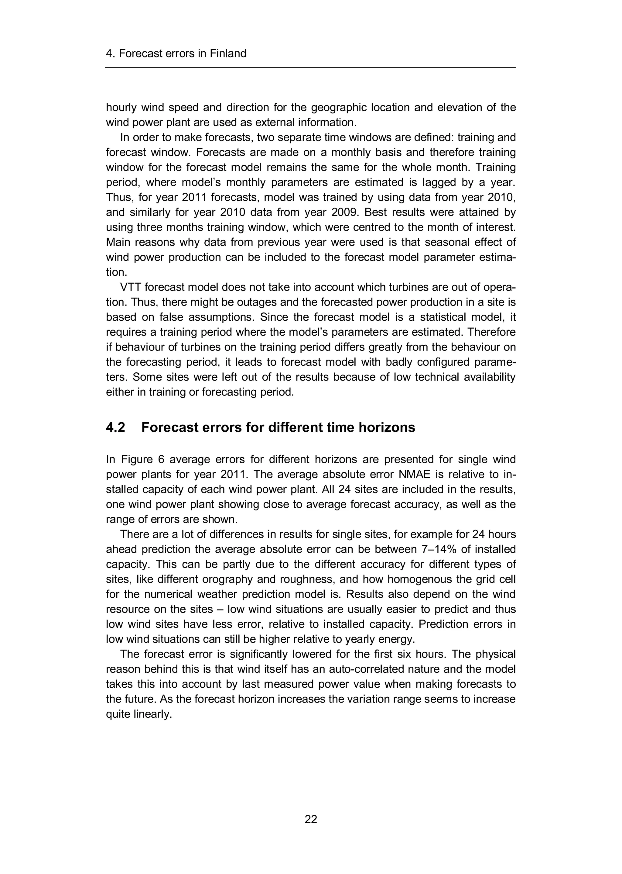 4. Forecast errors in Finland
22
hourly wind speed and direction for the geographic location and elevation of the
wind power plant are used as external information.
In order to make forecasts, two separate time windows are defined: training and
forecast window. Forecasts are made on a monthly basis and therefore training
window for the forecast model remains the same for the whole month. Training
period, where model’s monthly parameters are estimated is lagged by a year.
Thus, for year 2011 forecasts, model was trained by using data from year 2010,
and similarly for year 2010 data from year 2009. Best results were attained by
using three months training window, which were centred to the month of interest.
Main reasons why data from previous year were used is that seasonal effect of
wind power production can be included to the forecast model parameter estima-
tion.
VTT forecast model does not take into account which turbines are out of opera-
tion. Thus, there might be outages and the forecasted power production in a site is
based on false assumptions. Since the forecast model is a statistical model, it
requires a training period where the model’s parameters are estimated. Therefore
if behaviour of turbines on the training period differs greatly from the behaviour on
the forecasting period, it leads to forecast model with badly configured parame-
ters. Some sites were left out of the results because of low technical availability
either in training or forecasting period.
4.2 Forecast errors for different time horizons
In Figure 6 average errors for different horizons are presented for single wind
power plants for year 2011. The average absolute error NMAE is relative to in-
stalled capacity of each wind power plant. All 24 sites are included in the results,
one wind power plant showing close to average forecast accuracy, as well as the
range of errors are shown.
There are a lot of differences in results for single sites, for example for 24 hours
ahead prediction the average absolute error can be between 7–14% of installed
capacity. This can be partly due to the different accuracy for different types of
sites, like different orography and roughness, and how homogenous the grid cell
for the numerical weather prediction model is. Results also depend on the wind
resource on the sites – low wind situations are usually easier to predict and thus
low wind sites have less error, relative to installed capacity. Prediction errors in
low wind situations can still be higher relative to yearly energy.
The forecast error is significantly lowered for the first six hours. The physical
reason behind this is that wind itself has an auto-correlated nature and the model
takes this into account by last measured power value when making forecasts to
the future. As the forecast horizon increases the variation range seems to increase
quite linearly.
 