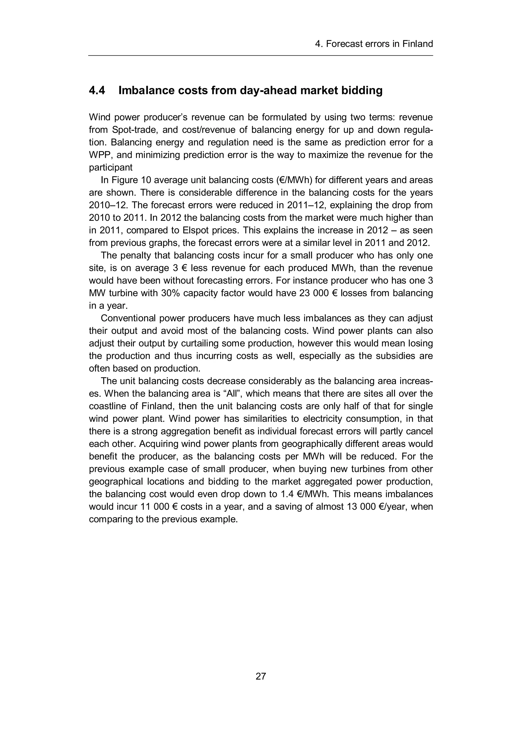 4. Forecast errors in Finland
27
4.4 Imbalance costs from day-ahead market bidding
Wind power producer’s revenue can be formulated by using two terms: revenue
from Spot-trade, and cost/revenue of balancing energy for up and down regula-
tion. Balancing energy and regulation need is the same as prediction error for a
WPP, and minimizing prediction error is the way to maximize the revenue for the
participant
In Figure 10 average unit balancing costs (€/MWh) for different years and areas
are shown. There is considerable difference in the balancing costs for the years
2010–12. The forecast errors were reduced in 2011–12, explaining the drop from
2010 to 2011. In 2012 the balancing costs from the market were much higher than
in 2011, compared to Elspot prices. This explains the increase in 2012 – as seen
from previous graphs, the forecast errors were at a similar level in 2011 and 2012.
The penalty that balancing costs incur for a small producer who has only one
site, is on average 3 € less revenue for each produced MWh, than the revenue
would have been without forecasting errors. For instance producer who has one 3
MW turbine with 30% capacity factor would have 23 000 € losses from balancing
in a year.
Conventional power producers have much less imbalances as they can adjust
their output and avoid most of the balancing costs. Wind power plants can also
adjust their output by curtailing some production, however this would mean losing
the production and thus incurring costs as well, especially as the subsidies are
often based on production.
The unit balancing costs decrease considerably as the balancing area increas-
es. When the balancing area is “All”, which means that there are sites all over the
coastline of Finland, then the unit balancing costs are only half of that for single
wind power plant. Wind power has similarities to electricity consumption, in that
there is a strong aggregation benefit as individual forecast errors will partly cancel
each other. Acquiring wind power plants from geographically different areas would
benefit the producer, as the balancing costs per MWh will be reduced. For the
previous example case of small producer, when buying new turbines from other
geographical locations and bidding to the market aggregated power production,
the balancing cost would even drop down to 1.4 €/MWh. This means imbalances
would incur 11 000 € costs in a year, and a saving of almost 13 000 €/year, when
comparing to the previous example.
 