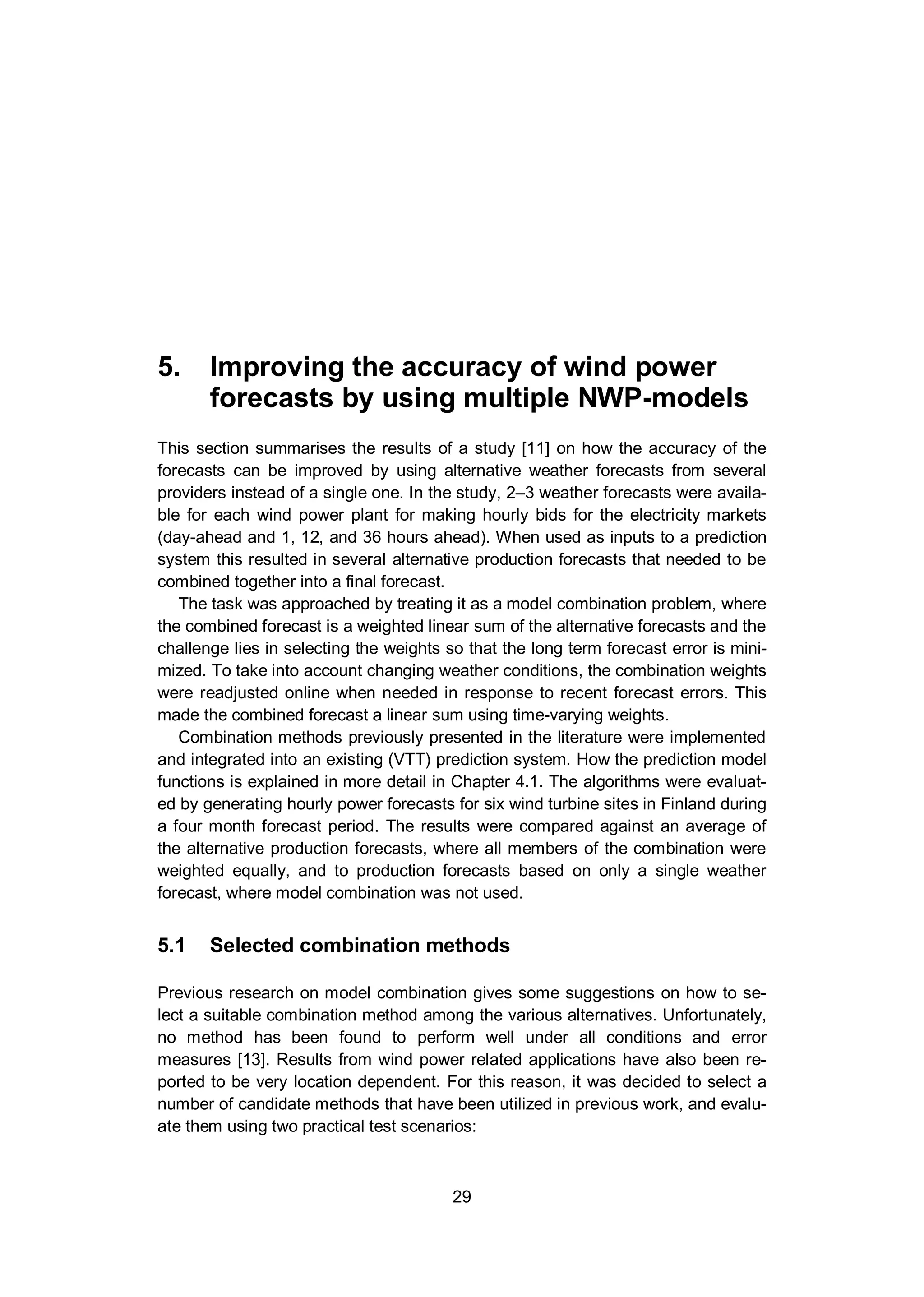 5. Improving the accuracy of wind power forecasts by using multiple NWP-models
29
5. Improving the accuracy of wind power
forecasts by using multiple NWP-models
This section summarises the results of a study [11] on how the accuracy of the
forecasts can be improved by using alternative weather forecasts from several
providers instead of a single one. In the study, 2–3 weather forecasts were availa-
ble for each wind power plant for making hourly bids for the electricity markets
(day-ahead and 1, 12, and 36 hours ahead). When used as inputs to a prediction
system this resulted in several alternative production forecasts that needed to be
combined together into a final forecast.
The task was approached by treating it as a model combination problem, where
the combined forecast is a weighted linear sum of the alternative forecasts and the
challenge lies in selecting the weights so that the long term forecast error is mini-
mized. To take into account changing weather conditions, the combination weights
were readjusted online when needed in response to recent forecast errors. This
made the combined forecast a linear sum using time-varying weights.
Combination methods previously presented in the literature were implemented
and integrated into an existing (VTT) prediction system. How the prediction model
functions is explained in more detail in Chapter 4.1. The algorithms were evaluat-
ed by generating hourly power forecasts for six wind turbine sites in Finland during
a four month forecast period. The results were compared against an average of
the alternative production forecasts, where all members of the combination were
weighted equally, and to production forecasts based on only a single weather
forecast, where model combination was not used.
5.1 Selected combination methods
Previous research on model combination gives some suggestions on how to se-
lect a suitable combination method among the various alternatives. Unfortunately,
no method has been found to perform well under all conditions and error
measures [13]. Results from wind power related applications have also been re-
ported to be very location dependent. For this reason, it was decided to select a
number of candidate methods that have been utilized in previous work, and evalu-
ate them using two practical test scenarios:
 