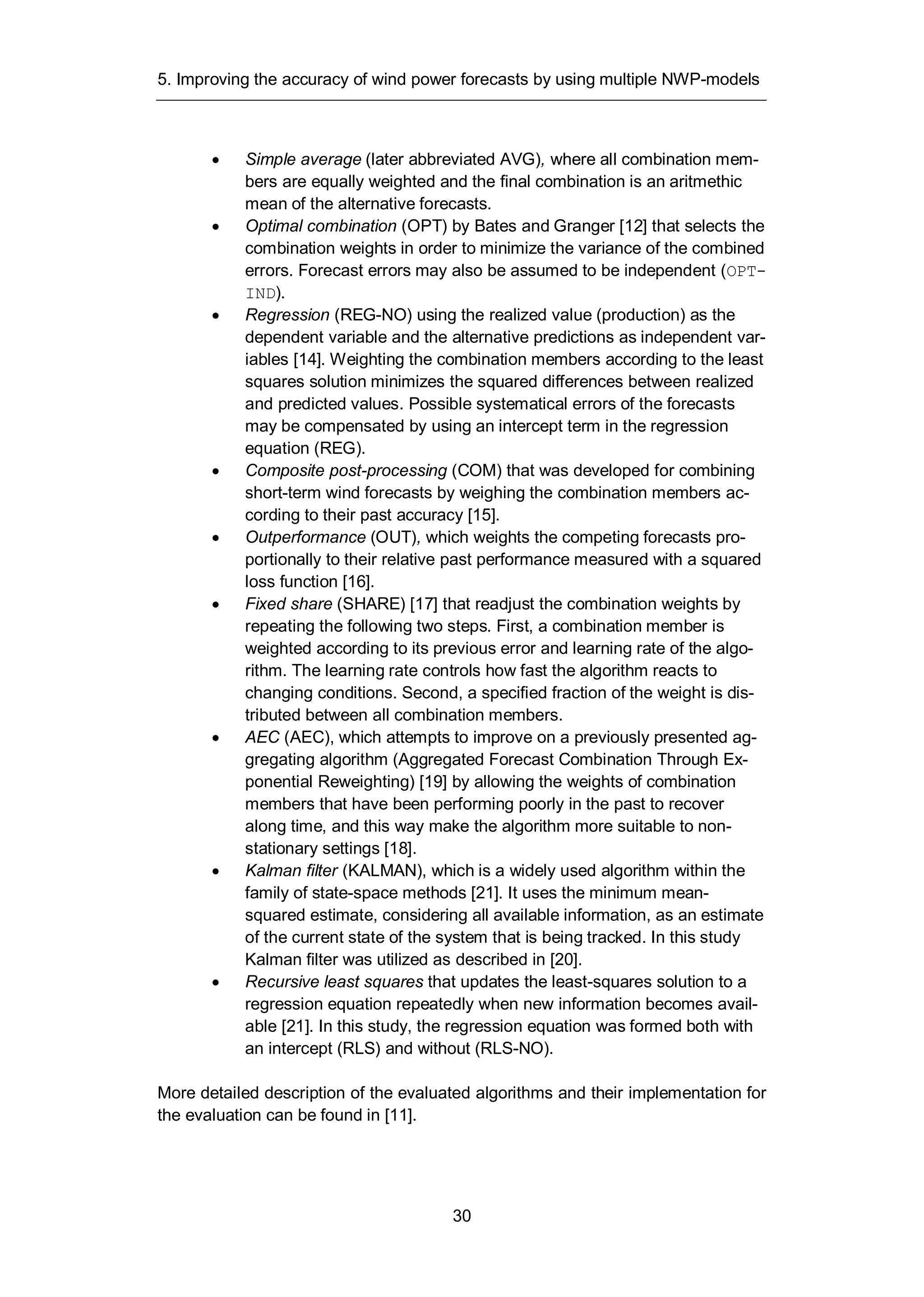5. Improving the accuracy of wind power forecasts by using multiple NWP-models
30
Simple average (later abbreviated AVG), where all combination mem-
bers are equally weighted and the final combination is an aritmethic
mean of the alternative forecasts.
Optimal combination (OPT) by Bates and Granger [12] that selects the
combination weights in order to minimize the variance of the combined
errors. Forecast errors may also be assumed to be independent (OPT-
IND).
Regression (REG-NO) using the realized value (production) as the
dependent variable and the alternative predictions as independent var-
iables [14]. Weighting the combination members according to the least
squares solution minimizes the squared differences between realized
and predicted values. Possible systematical errors of the forecasts
may be compensated by using an intercept term in the regression
equation (REG).
Composite post-processing (COM) that was developed for combining
short-term wind forecasts by weighing the combination members ac-
cording to their past accuracy [15].
Outperformance (OUT), which weights the competing forecasts pro-
portionally to their relative past performance measured with a squared
loss function [16].
Fixed share (SHARE) [17] that readjust the combination weights by
repeating the following two steps. First, a combination member is
weighted according to its previous error and learning rate of the algo-
rithm. The learning rate controls how fast the algorithm reacts to
changing conditions. Second, a specified fraction of the weight is dis-
tributed between all combination members.
AEC (AEC), which attempts to improve on a previously presented ag-
gregating algorithm (Aggregated Forecast Combination Through Ex-
ponential Reweighting) [19] by allowing the weights of combination
members that have been performing poorly in the past to recover
along time, and this way make the algorithm more suitable to non-
stationary settings [18].
Kalman filter (KALMAN), which is a widely used algorithm within the
family of state-space methods [21]. It uses the minimum mean-
squared estimate, considering all available information, as an estimate
of the current state of the system that is being tracked. In this study
Kalman filter was utilized as described in [20].
Recursive least squares that updates the least-squares solution to a
regression equation repeatedly when new information becomes avail-
able [21]. In this study, the regression equation was formed both with
an intercept (RLS) and without (RLS-NO).
More detailed description of the evaluated algorithms and their implementation for
the evaluation can be found in [11].
 