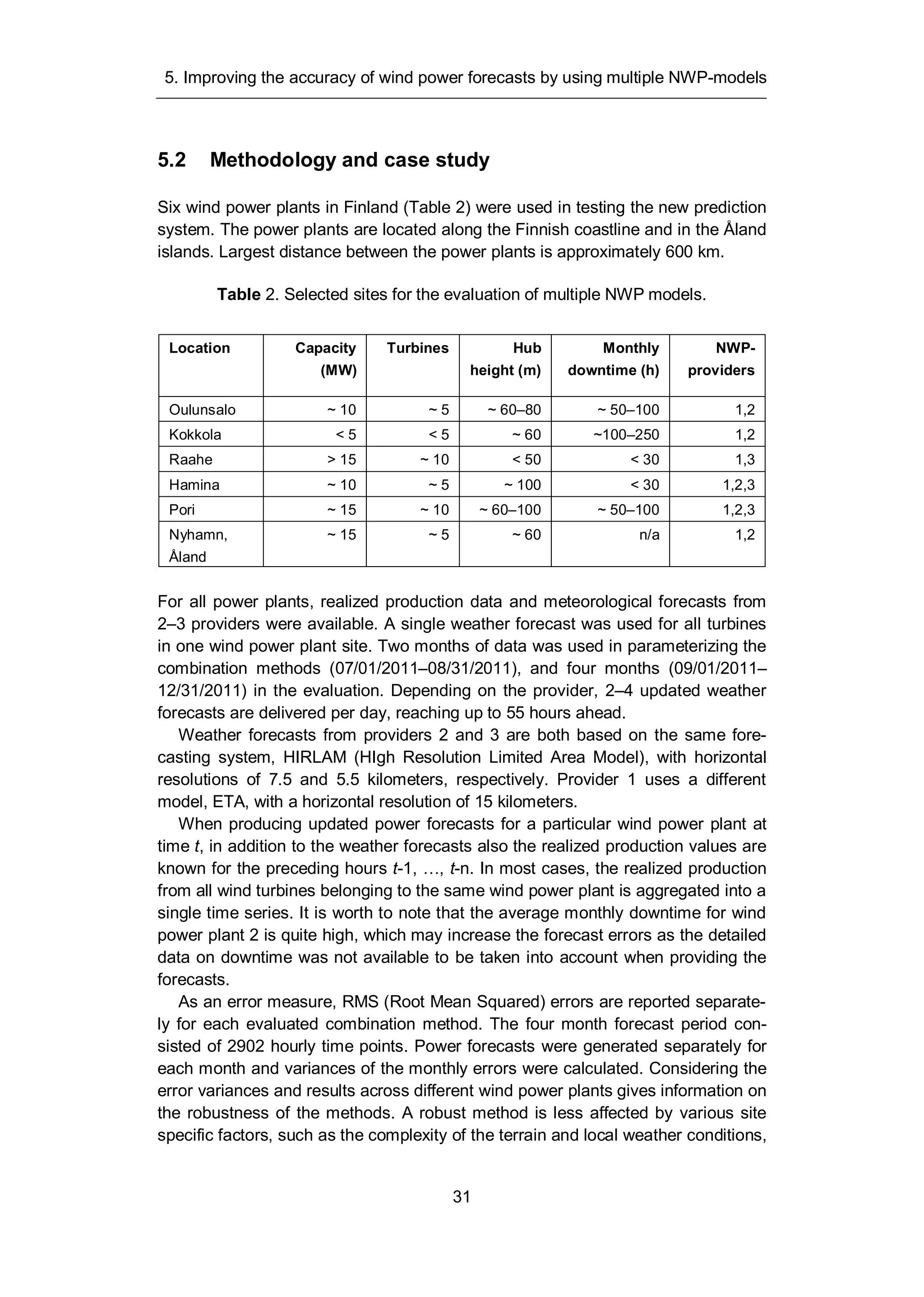 5. Improving the accuracy of wind power forecasts by using multiple NWP-models
31
5.2 Methodology and case study
Six wind power plants in Finland (Table 2) were used in testing the new prediction
system. The power plants are located along the Finnish coastline and in the Åland
islands. Largest distance between the power plants is approximately 600 km.
Table 2. Selected sites for the evaluation of multiple NWP models.
Location Capacity
(MW)
Turbines Hub
height (m)
Monthly
downtime (h)
NWP-
providers
Oulunsalo ~ 10 ~ 5 ~ 60–80 ~ 50–100 1,2
Kokkola < 5 < 5 ~ 60 ~100–250 1,2
Raahe > 15 ~ 10 < 50 < 30 1,3
Hamina ~ 10 ~ 5 ~ 100 < 30 1,2,3
Pori ~ 15 ~ 10 ~ 60–100 ~ 50–100 1,2,3
Nyhamn,
Åland
~ 15 ~ 5 ~ 60 n/a 1,2
For all power plants, realized production data and meteorological forecasts from
2–3 providers were available. A single weather forecast was used for all turbines
in one wind power plant site. Two months of data was used in parameterizing the
combination methods (07/01/2011–08/31/2011), and four months (09/01/2011–
12/31/2011) in the evaluation. Depending on the provider, 2–4 updated weather
forecasts are delivered per day, reaching up to 55 hours ahead.
Weather forecasts from providers 2 and 3 are both based on the same fore-
casting system, HIRLAM (HIgh Resolution Limited Area Model), with horizontal
resolutions of 7.5 and 5.5 kilometers, respectively. Provider 1 uses a different
model, ETA, with a horizontal resolution of 15 kilometers.
When producing updated power forecasts for a particular wind power plant at
time t, in addition to the weather forecasts also the realized production values are
known for the preceding hours t-1, …, t-n. In most cases, the realized production
from all wind turbines belonging to the same wind power plant is aggregated into a
single time series. It is worth to note that the average monthly downtime for wind
power plant 2 is quite high, which may increase the forecast errors as the detailed
data on downtime was not available to be taken into account when providing the
forecasts.
As an error measure, RMS (Root Mean Squared) errors are reported separate-
ly for each evaluated combination method. The four month forecast period con-
sisted of 2902 hourly time points. Power forecasts were generated separately for
each month and variances of the monthly errors were calculated. Considering the
error variances and results across different wind power plants gives information on
the robustness of the methods. A robust method is less affected by various site
specific factors, such as the complexity of the terrain and local weather conditions,
 
