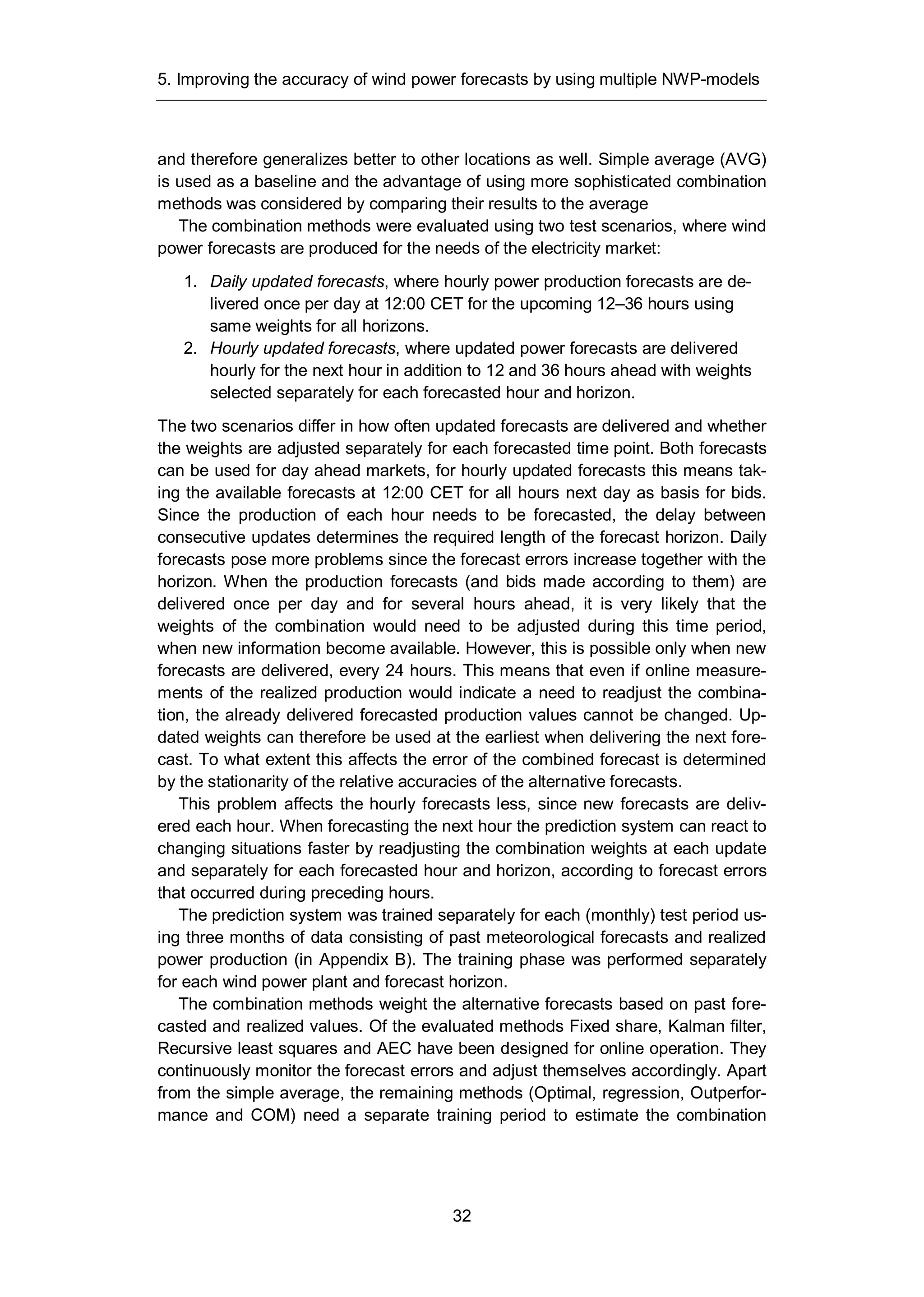 5. Improving the accuracy of wind power forecasts by using multiple NWP-models
32
and therefore generalizes better to other locations as well. Simple average (AVG)
is used as a baseline and the advantage of using more sophisticated combination
methods was considered by comparing their results to the average
The combination methods were evaluated using two test scenarios, where wind
power forecasts are produced for the needs of the electricity market:
1. Daily updated forecasts, where hourly power production forecasts are de-
livered once per day at 12:00 CET for the upcoming 12–36 hours using
same weights for all horizons.
2. Hourly updated forecasts, where updated power forecasts are delivered
hourly for the next hour in addition to 12 and 36 hours ahead with weights
selected separately for each forecasted hour and horizon.
The two scenarios differ in how often updated forecasts are delivered and whether
the weights are adjusted separately for each forecasted time point. Both forecasts
can be used for day ahead markets, for hourly updated forecasts this means tak-
ing the available forecasts at 12:00 CET for all hours next day as basis for bids.
Since the production of each hour needs to be forecasted, the delay between
consecutive updates determines the required length of the forecast horizon. Daily
forecasts pose more problems since the forecast errors increase together with the
horizon. When the production forecasts (and bids made according to them) are
delivered once per day and for several hours ahead, it is very likely that the
weights of the combination would need to be adjusted during this time period,
when new information become available. However, this is possible only when new
forecasts are delivered, every 24 hours. This means that even if online measure-
ments of the realized production would indicate a need to readjust the combina-
tion, the already delivered forecasted production values cannot be changed. Up-
dated weights can therefore be used at the earliest when delivering the next fore-
cast. To what extent this affects the error of the combined forecast is determined
by the stationarity of the relative accuracies of the alternative forecasts.
This problem affects the hourly forecasts less, since new forecasts are deliv-
ered each hour. When forecasting the next hour the prediction system can react to
changing situations faster by readjusting the combination weights at each update
and separately for each forecasted hour and horizon, according to forecast errors
that occurred during preceding hours.
The prediction system was trained separately for each (monthly) test period us-
ing three months of data consisting of past meteorological forecasts and realized
power production (in Appendix B). The training phase was performed separately
for each wind power plant and forecast horizon.
The combination methods weight the alternative forecasts based on past fore-
casted and realized values. Of the evaluated methods Fixed share, Kalman filter,
Recursive least squares and AEC have been designed for online operation. They
continuously monitor the forecast errors and adjust themselves accordingly. Apart
from the simple average, the remaining methods (Optimal, regression, Outperfor-
mance and COM) need a separate training period to estimate the combination
 
