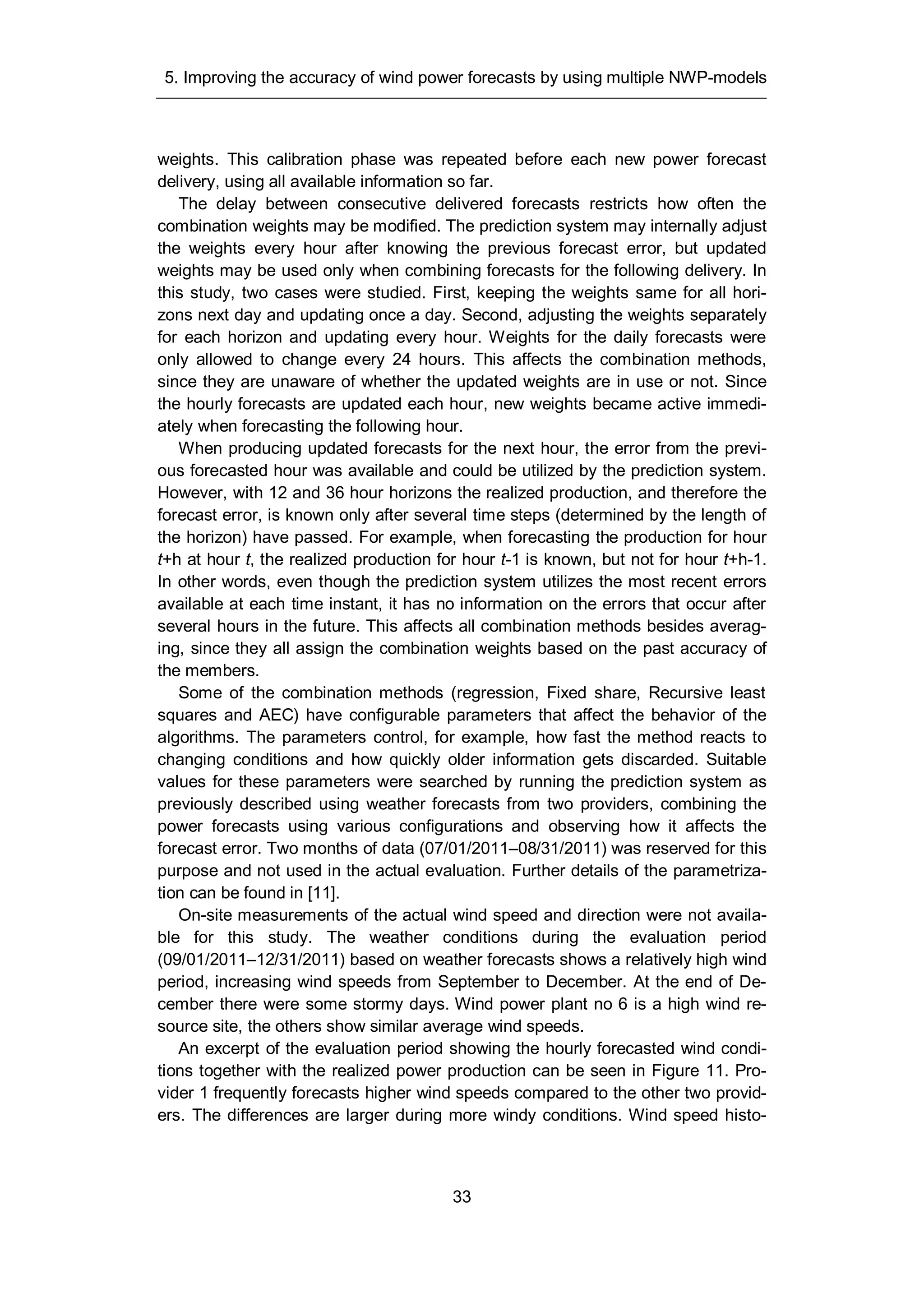 5. Improving the accuracy of wind power forecasts by using multiple NWP-models
33
weights. This calibration phase was repeated before each new power forecast
delivery, using all available information so far.
The delay between consecutive delivered forecasts restricts how often the
combination weights may be modified. The prediction system may internally adjust
the weights every hour after knowing the previous forecast error, but updated
weights may be used only when combining forecasts for the following delivery. In
this study, two cases were studied. First, keeping the weights same for all hori-
zons next day and updating once a day. Second, adjusting the weights separately
for each horizon and updating every hour. Weights for the daily forecasts were
only allowed to change every 24 hours. This affects the combination methods,
since they are unaware of whether the updated weights are in use or not. Since
the hourly forecasts are updated each hour, new weights became active immedi-
ately when forecasting the following hour.
When producing updated forecasts for the next hour, the error from the previ-
ous forecasted hour was available and could be utilized by the prediction system.
However, with 12 and 36 hour horizons the realized production, and therefore the
forecast error, is known only after several time steps (determined by the length of
the horizon) have passed. For example, when forecasting the production for hour
t+h at hour t, the realized production for hour t-1 is known, but not for hour t+h-1.
In other words, even though the prediction system utilizes the most recent errors
available at each time instant, it has no information on the errors that occur after
several hours in the future. This affects all combination methods besides averag-
ing, since they all assign the combination weights based on the past accuracy of
the members.
Some of the combination methods (regression, Fixed share, Recursive least
squares and AEC) have configurable parameters that affect the behavior of the
algorithms. The parameters control, for example, how fast the method reacts to
changing conditions and how quickly older information gets discarded. Suitable
values for these parameters were searched by running the prediction system as
previously described using weather forecasts from two providers, combining the
power forecasts using various configurations and observing how it affects the
forecast error. Two months of data (07/01/2011–08/31/2011) was reserved for this
purpose and not used in the actual evaluation. Further details of the parametriza-
tion can be found in [11].
On-site measurements of the actual wind speed and direction were not availa-
ble for this study. The weather conditions during the evaluation period
(09/01/2011–12/31/2011) based on weather forecasts shows a relatively high wind
period, increasing wind speeds from September to December. At the end of De-
cember there were some stormy days. Wind power plant no 6 is a high wind re-
source site, the others show similar average wind speeds.
An excerpt of the evaluation period showing the hourly forecasted wind condi-
tions together with the realized power production can be seen in Figure 11. Pro-
vider 1 frequently forecasts higher wind speeds compared to the other two provid-
ers. The differences are larger during more windy conditions. Wind speed histo-
 