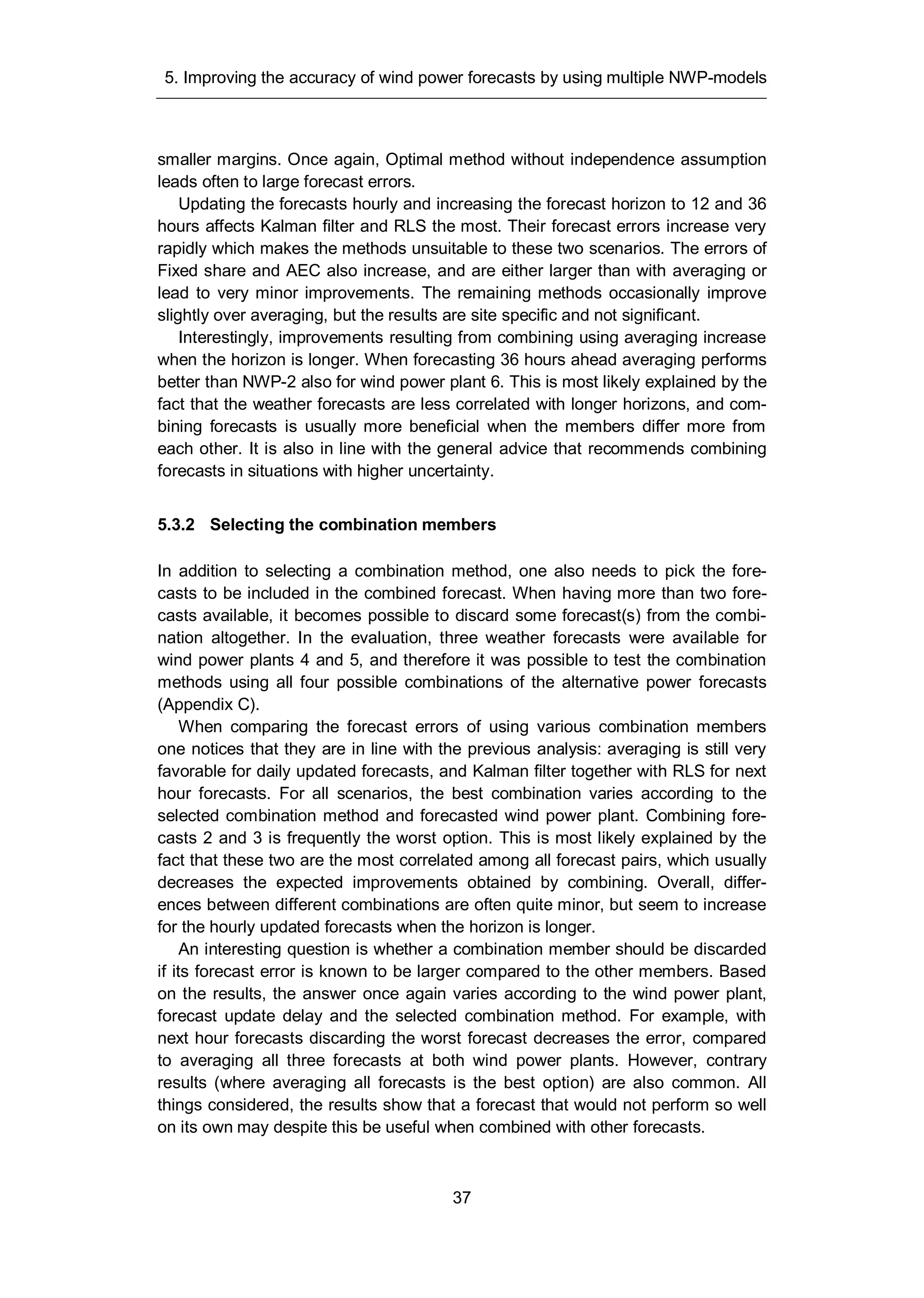 5. Improving the accuracy of wind power forecasts by using multiple NWP-models
37
smaller margins. Once again, Optimal method without independence assumption
leads often to large forecast errors.
Updating the forecasts hourly and increasing the forecast horizon to 12 and 36
hours affects Kalman filter and RLS the most. Their forecast errors increase very
rapidly which makes the methods unsuitable to these two scenarios. The errors of
Fixed share and AEC also increase, and are either larger than with averaging or
lead to very minor improvements. The remaining methods occasionally improve
slightly over averaging, but the results are site specific and not significant.
Interestingly, improvements resulting from combining using averaging increase
when the horizon is longer. When forecasting 36 hours ahead averaging performs
better than NWP-2 also for wind power plant 6. This is most likely explained by the
fact that the weather forecasts are less correlated with longer horizons, and com-
bining forecasts is usually more beneficial when the members differ more from
each other. It is also in line with the general advice that recommends combining
forecasts in situations with higher uncertainty.
5.3.2 Selecting the combination members
In addition to selecting a combination method, one also needs to pick the fore-
casts to be included in the combined forecast. When having more than two fore-
casts available, it becomes possible to discard some forecast(s) from the combi-
nation altogether. In the evaluation, three weather forecasts were available for
wind power plants 4 and 5, and therefore it was possible to test the combination
methods using all four possible combinations of the alternative power forecasts
(Appendix C).
When comparing the forecast errors of using various combination members
one notices that they are in line with the previous analysis: averaging is still very
favorable for daily updated forecasts, and Kalman filter together with RLS for next
hour forecasts. For all scenarios, the best combination varies according to the
selected combination method and forecasted wind power plant. Combining fore-
casts 2 and 3 is frequently the worst option. This is most likely explained by the
fact that these two are the most correlated among all forecast pairs, which usually
decreases the expected improvements obtained by combining. Overall, differ-
ences between different combinations are often quite minor, but seem to increase
for the hourly updated forecasts when the horizon is longer.
An interesting question is whether a combination member should be discarded
if its forecast error is known to be larger compared to the other members. Based
on the results, the answer once again varies according to the wind power plant,
forecast update delay and the selected combination method. For example, with
next hour forecasts discarding the worst forecast decreases the error, compared
to averaging all three forecasts at both wind power plants. However, contrary
results (where averaging all forecasts is the best option) are also common. All
things considered, the results show that a forecast that would not perform so well
on its own may despite this be useful when combined with other forecasts.
 