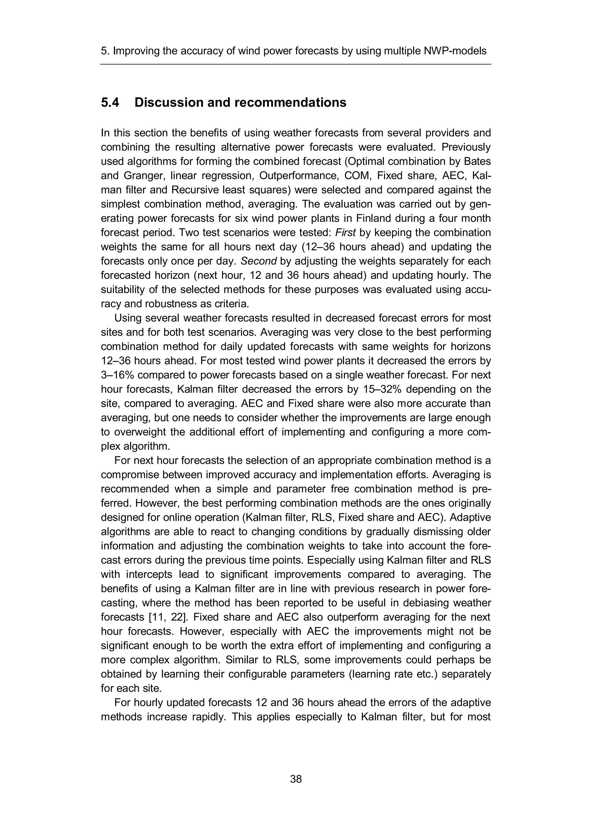 5. Improving the accuracy of wind power forecasts by using multiple NWP-models
38
5.4 Discussion and recommendations
In this section the benefits of using weather forecasts from several providers and
combining the resulting alternative power forecasts were evaluated. Previously
used algorithms for forming the combined forecast (Optimal combination by Bates
and Granger, linear regression, Outperformance, COM, Fixed share, AEC, Kal-
man filter and Recursive least squares) were selected and compared against the
simplest combination method, averaging. The evaluation was carried out by gen-
erating power forecasts for six wind power plants in Finland during a four month
forecast period. Two test scenarios were tested: First by keeping the combination
weights the same for all hours next day (12–36 hours ahead) and updating the
forecasts only once per day. Second by adjusting the weights separately for each
forecasted horizon (next hour, 12 and 36 hours ahead) and updating hourly. The
suitability of the selected methods for these purposes was evaluated using accu-
racy and robustness as criteria.
Using several weather forecasts resulted in decreased forecast errors for most
sites and for both test scenarios. Averaging was very close to the best performing
combination method for daily updated forecasts with same weights for horizons
12–36 hours ahead. For most tested wind power plants it decreased the errors by
3–16% compared to power forecasts based on a single weather forecast. For next
hour forecasts, Kalman filter decreased the errors by 15–32% depending on the
site, compared to averaging. AEC and Fixed share were also more accurate than
averaging, but one needs to consider whether the improvements are large enough
to overweight the additional effort of implementing and configuring a more com-
plex algorithm.
For next hour forecasts the selection of an appropriate combination method is a
compromise between improved accuracy and implementation efforts. Averaging is
recommended when a simple and parameter free combination method is pre-
ferred. However, the best performing combination methods are the ones originally
designed for online operation (Kalman filter, RLS, Fixed share and AEC). Adaptive
algorithms are able to react to changing conditions by gradually dismissing older
information and adjusting the combination weights to take into account the fore-
cast errors during the previous time points. Especially using Kalman filter and RLS
with intercepts lead to significant improvements compared to averaging. The
benefits of using a Kalman filter are in line with previous research in power fore-
casting, where the method has been reported to be useful in debiasing weather
forecasts [11, 22]. Fixed share and AEC also outperform averaging for the next
hour forecasts. However, especially with AEC the improvements might not be
significant enough to be worth the extra effort of implementing and configuring a
more complex algorithm. Similar to RLS, some improvements could perhaps be
obtained by learning their configurable parameters (learning rate etc.) separately
for each site.
For hourly updated forecasts 12 and 36 hours ahead the errors of the adaptive
methods increase rapidly. This applies especially to Kalman filter, but for most
 